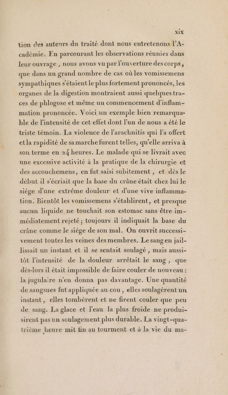 tion des auteurs du traité dont nous entretenons l’A- cadémie. En parcourant les observations réunies dans leur ouvrage , nous avons vu par l'ouverture des corps, que dans un grand nombre de cas où les vomissemens sympathiques s'étaient Le plus fortement prononcés, les organes de la digestion montraient aussi quelques tra- ces de phlogose et même un commencement d’inflam- mation prononcée. Voici un exemple bien remarqua- ble de l'intensité de cet effet dont l’un de nous a été le triste témoin. La violence de l’arachnitis qui l’a offert et la rapidité de samarche furent telles, qu'elle arriva à son terme en 24 heures. Le malade qui se livrait avec une excessive activité à la pratique de Ja chirurgie et des accouchemens, en fut saisi subitement , et dès le début il s’écriait que la base du crâne était chez lui le siége d’une extrême douleur et d’une vive inflamma- tion. Bientôt les vomissemens s'établirent, et presque aucun liquide ne touchait son estomac sans être im- médiatement rejeté ; toujours il indiquait la base du crâne comme le siége de son mal. On ouvrit successi- vement toutes les veines desmembres. Le sang en jail- lissait un instant et il se sentait soulagé , mais aussi- tôt l'intensité de la douleur arrêtait le sang , que dès-lors il était impossible de faire couler de nouveau : la jugulaire n’en donna pas davantage. Une quantité de sangsues fut appliquée au cou , elles soulagèrent un instant, elles tombèrent et ne firent couler que peu de sang. La glace et l’eau la plus froide ne produi- sirent pas un soulagement plus durable. La vingt-qua- trième heure mit fin au tourment et à la vie du ma-