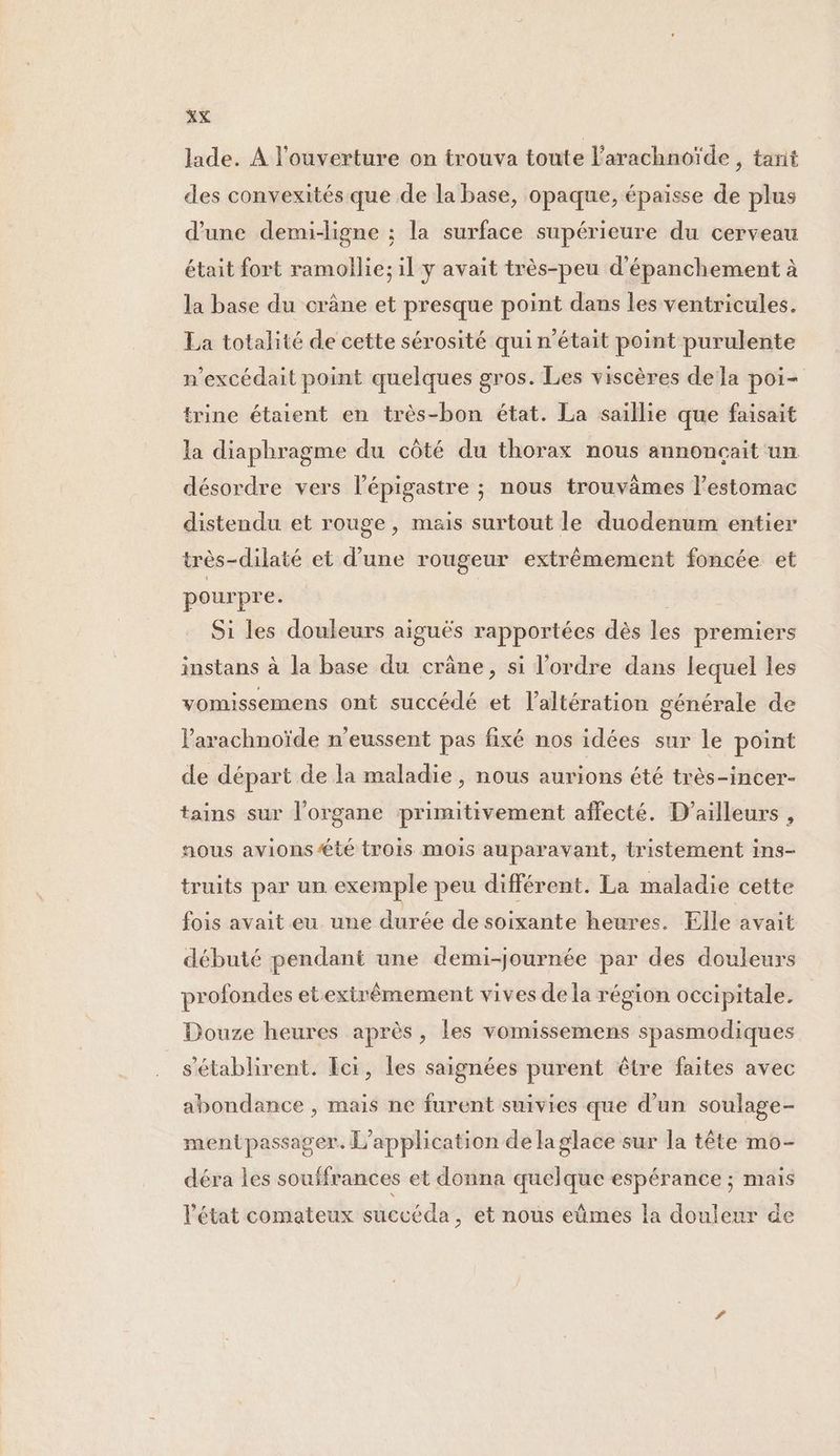 lade. A l'ouverture on trouva toute l’arachnoïde , tarit des convexités que de la base, opaque, épaisse de plus d’une demi-ligne : la surface supérieure du cerveau était fort ramollie; il y avait très-peu d’épanchement à la base du crâne et presque point dans les ventricules. La totalité de cette sérosité qui n’était point purulente n'excédait point quelques gros. Les viscères dela poi- trine étaient en très-bon état. La saillie que faisait la diaphragme du côté du thorax nous annonçait un désordre vers l’épigastre ; nous trouvâmes l'estomac distendu et rouge, mais surtout le duodenum entier très-dilaté et d’une rougeur extrêmement foncée et pourpre. Si les douleurs aiguës rapportées dès les premiers instans à la base du crâne, si l’ordre dans lequel les vomissemens ont succédé et l’altération générale de l'arachnoïde n’eussent pas fixé nos idées sur le point de départ de la maladie , nous aurions été très-incer- tains sur l'organe primitivement affecté. D'ailleurs , nous avions té trois mois auparavant, tristement ins- truits par un exemple peu différent. La maladie cette fois avait eu une durée de soixante heures. Elle avait débuté pendant une demi-journée par des douleurs profondes etextrêmement vives de la région occipitale. Douze heures après, les vomissemens spasmodiques s'établirent. Ici, les saignées purent être faites avec abondance , mais ne furent suivies que d’un soulage- mentpassager. L'application de la glace sur la tête mo- déra les souffrances et donna quelque espérance ; mais l’état comateux succéda, et nous eûmes la douleur de