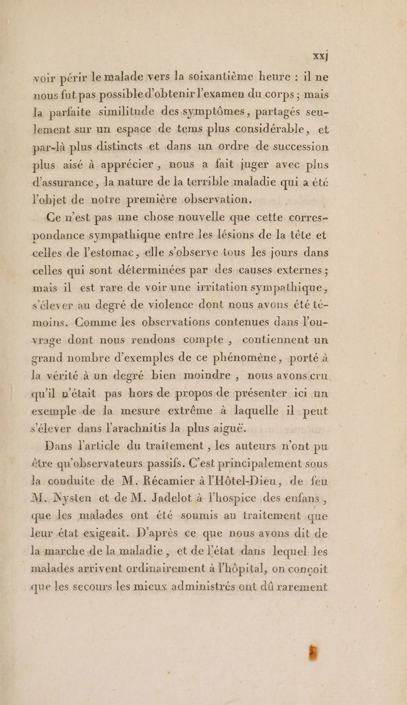 XX} voir périr le malade vers la soixantième heure : il ne nous fut pas possibled’obtenir l'examen du corps ; mais la parfaite similitude des symptômes, partagés seu- lement sur un espace de tems plus considérable, et par-là plus distincts et dans un ordre de succession plus aisé à apprécier, nous a fait juger avec plus d'assurance , la nature de la terrible maladie qui a été l'objet de notre première observation. | Ce n’est pas une chose nouvelle que cette corres- pondance sympathique entre les lésions de la tête et celles de l'estomac, elle s’observe tous les jours dans celles qui sont déterminées par des :causes externes ; mais il est rare de voir une irritation sympathique, s'élever au degré de violence dont nous avons été té- moins. Comme les observations contenues dans l’ou- vrage dont nous rendons compte , contiennent un grand nombre d’exemples de ce phénomène, porté à la vérité à un degré bien moindre , nous avons cru qu’il n'était pas hors de propos de présenter ici un exemple de la mesure extrême à laquelle il peut s'élever dans l’arachnitis la plus aiguë. Dans l'article du traitement , les auteurs n’ont pu être qu'observateurs passifs. C'est principalement sous la conduite de M. Récamier à l'Hôtel-Dieu, de feu M. Nysien et de M. Jadelot à l’hospice des enfans , que les malades ont été soumis au traitement que leur état exigeait. D'après ce que nous avons dit de la marche de la maladie , et de l’état dans lequel les . malades arrivent ordinairement à l’hôpital, on conçoit que les secours les mieux administrés ont dû rarement