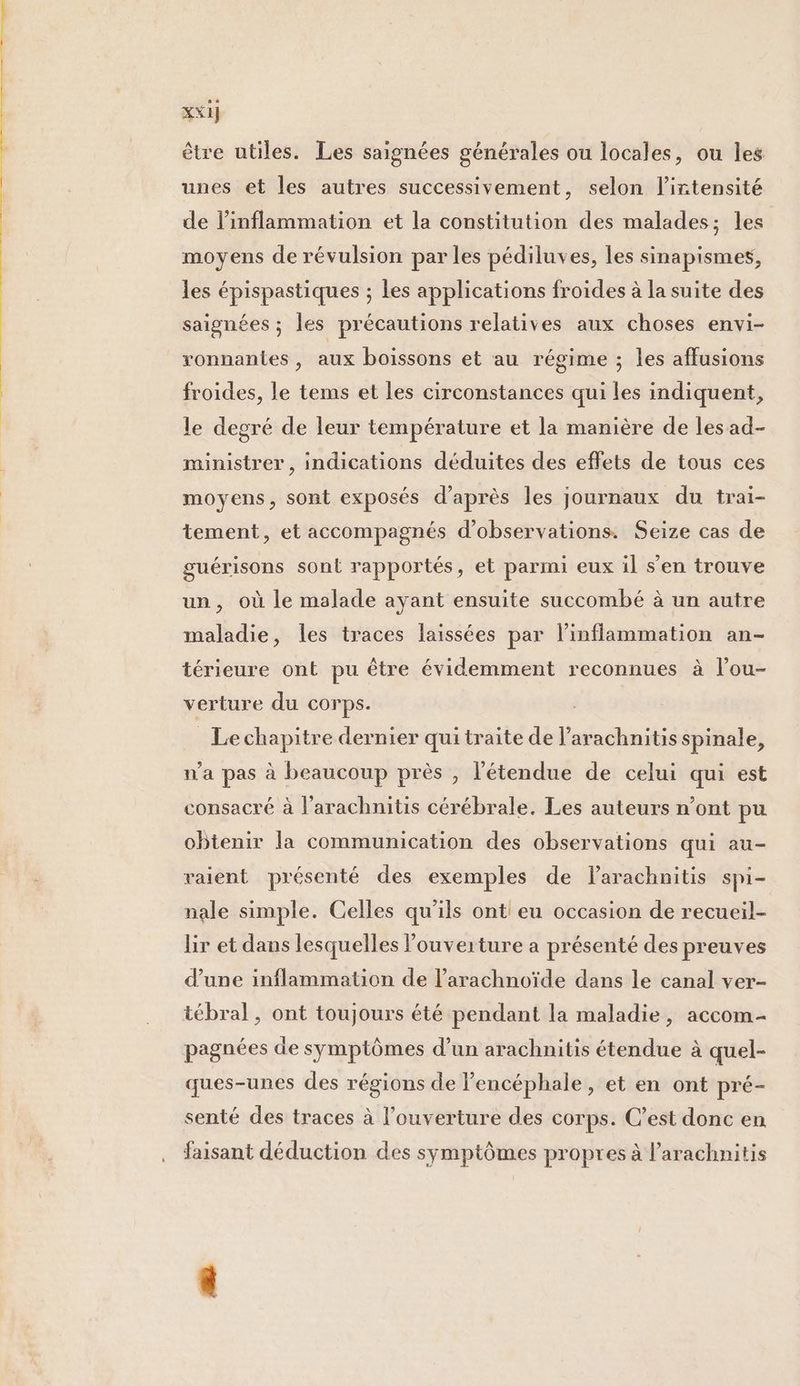xxi] être utiles. Les saignées générales ou locales, ou les unes et les autres successivement, selon l'intensité de linflammation et la constitution des malades; les moyens de révulsion par les pédiluves, les sinapismes, les épispastiques ; les applications froides à la suite des saignées ; les précautions relatives aux choses envi- ronnantes , aux boissons et au régime ; les affusions froides, le tems et les circonstances qui les indiquent, le degré de leur température et la manière de les ad- ministrer , indications déduites des effets de tous ces moyens, sont exposés d’après les journaux du trai- tement, et accompagnés d'observations. Seize cas de guérisons sont rapportés, et parmi eux il s’en trouve un, où le malade ayant ensuite succombé à un autre maladie, les traces faissées par l’inflammation an- térieure ont pu être évidemment reconnues à l'ou- verture du corps. _ Lechapitre dernier qui traite de l’arachnitis spinale, n'a pas à beaucoup près , l'étendue de celui qui est consacré à l’arachnitis cérébrale. Les auteurs n’ont pu obtenir la communication des observations qui au- vaient présenté des exemples de larachnitis spi- nale simple. Celles qu'ils ont eu occasion de recueil- lir et dans lesquelles l'ouverture a présenté des preuves d'une inflammation de l’arachnoïde dans le canal ver- tébral , ont toujours été pendant la maladie, accom- pagnées de symptômes d’un arachnitis étendue à quel- ques-unes des régions de lencéphale, et en ont pré- senté des traces à l'ouverture des corps. C’est donc en faisant déduction des symptômes propres à l’arachnitis