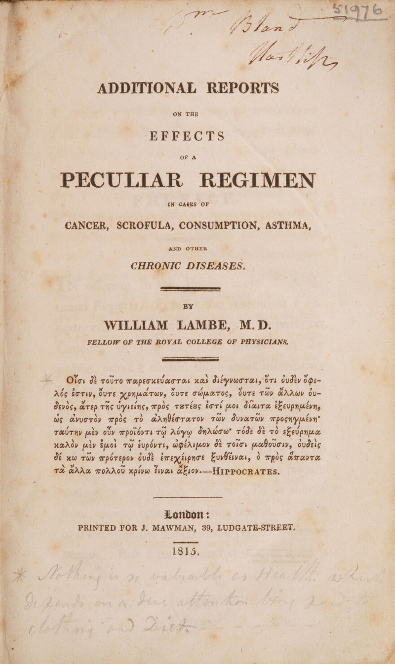 ADDITIONAL REPORTS ON THE EFFECTS OF A _ PECULIAR REGIMEN IN CASES OF CANCER, SCROFULA, CONSUMPTION, ASTHMA, AND OTHER CHRONIC DISEASES. BY WILLIAM LAMBE, M.D. FELLOW OF THE ROYAL COLLEGE OF PHYSICIANS, @ ~ | a \ wv A Oics Of rovro mapecxsvarras nas SsiyvwoTat, OTL dUdEV OE~ A Meet ee of v4 5 4 of a of 2 Ao nes OUTE a land OUTE ti pede OuTE THY KAAWY OU= Devos, a arp THs uyssins, mpos THeTéEs tori [o0b ObasT a eLeupnatvns ws avuEroD pes x arnbeor or ov Tov duvaray mposmrypnevn” TOUT HY peey oy mpovevrs ru oxy Onrwow* rode db 70 ebevpnyece XOAOD piv eyo To fupovrt, igeArpaoy dt Toes padovor, oudets Of uw Tov mperepov ude _bmexeupnoe EuvPisvasr, Oo mpeg amravre TH HAAG TOAAGD xpivw thyas ab sor-—HIPROCRATES, 3 London + PRINTED FOR J. MAWMAN, 39, LUDGATE-STREET.