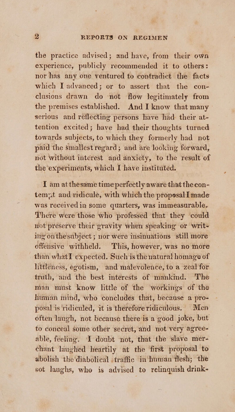 the practice advised; and have, from their own experience, publicly recommended it to others: nor has any one ventured to contradict the facts which T advanced; or to assert that the con- clusions drawn do not flow legitimately from the premises established. And I know that many serious and reflecting persons have had their at- tention excited; have had their thoughts turned towards subjects, to which they formerly had not paid the smallest regard; and are looking forward, not without interest and anxiety, to the result of the experiments, which I have instituted. I am at thesame time perfectly aware that the con- tempt and ridicule, with which the propesal I made was receivedin some quarters, was immeasurable. There were those who professed that they ‘could not preserve their gravity when speaking or writ- ing onthesubject ; nor were insinuations still more offeiisive withheld. This, however, was no more _ than whatT expected. Such is the natural homage of littleness, egotism, and malevolence, to a zeal for truth, and the best interests of mankmd. The man must know little of the workings of the human mind, who concludes that, because a pro- posal is ‘ridiculed, it is therefore ridiculous. Men often laugh, not because there'is a good joke, but to conceal some other secret, and not very agree- able, feeling. “I doubt ‘not, that the slave mer- chant laughed heartily at the ‘first proposal to abolish the’diabolical traffic in human flesh; the sot laughs, who is advised to relinquish drink-