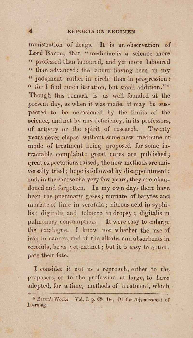 ministration of drugs. It is an observation of Lord Bacon, that “medicine is a science more ‘‘ professed than laboured, and yet more laboured “ than advanced: the labour having been in my ‘¢ jadgment rather in circle than in progression : “ for I find much iteration, but small addition.’’* Though this remark is as well founded at the present day, as when it was made, it may be sus- pected to be occasioned by the limits of the science, and not by any deficiency, in its professors, of activity or the spirit of research. Twenty years never elapse without some new medicine or mode of treatment being proposed for some in- tractable complamt: great cures are published ; great expectations raised ; the new methods are uni- versaily tried ; hope is followed by disappointment ; and, in the course ofa yery few years, they are aban- doned and fargotten. In my own days there have been the pneumatic gases ; muriate of barytes and muriate of lime in scrofula; nitrous acid in syphi- lis: digitalis and tobacco in dropsy ; digitalis in pulmonary consumption. It were easy to enlarge the catalogue. I know not whether the use of iron in cancer, and of the alkalis and absorbents in scrofula, be as yet extinct 5 but it is easy to antici- pate their tate. | | J consider it not as a reproach, either to the proposers, or to the profession at large, to have adopted, for a time, methods of treatment, which * Bacon’s Works, Vol, I. p. 68, 4te, Of the Advancement of Learning. | ;