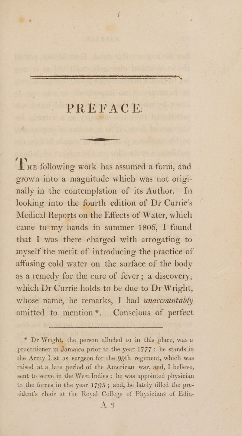 PREFACE Dae following work has assumed a forth, and grown into a magnitude which was not origi- nally in the contemplation of its Author. In looking into the fourth edition of Dr Curtie’s Medical Reports on the Effects of Water, which came to my hands in summer 1806, I found that I was there charged with arrogating to myself the merit of introducing the practice of affusing cold water on the surface of the body as a remedy for the cure of fever; a discovery; which Dr Currie holds to be due to Dr Wright, whose name, he remarks, I had unaccountably omitted to mention*. Conscious of perfect * Dr Wright, the person alluded to in this place, was a practitioner in Jamaica prior to the year 1777: he stands in the Army List as surgeon for the 99th regiment, which was raised at a late period of the American war, and, I believe, sent to serve in the West Indies : he was appointed physician to the forces in the year 1795; and, he lately filled the pre- sident’s chair at the Royal College of Physicians of Edin- AS