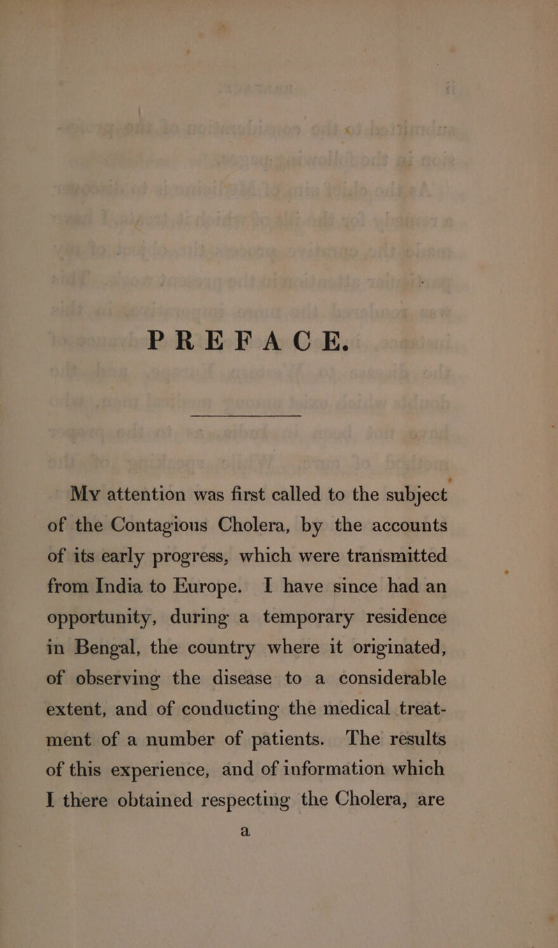 PREFACE. My attention was first called to the subject of the Contagious Cholera, by the accounts of its early progress, which were transmitted from India to Europe. I have since had an opportunity, during a temporary residence in Bengal, the country where it originated, of observing the disease to a considerable extent, and of conducting the medical treat- ment of a number of patients. The results of this experience, and of information which I there obtained respecting the Cholera, are a