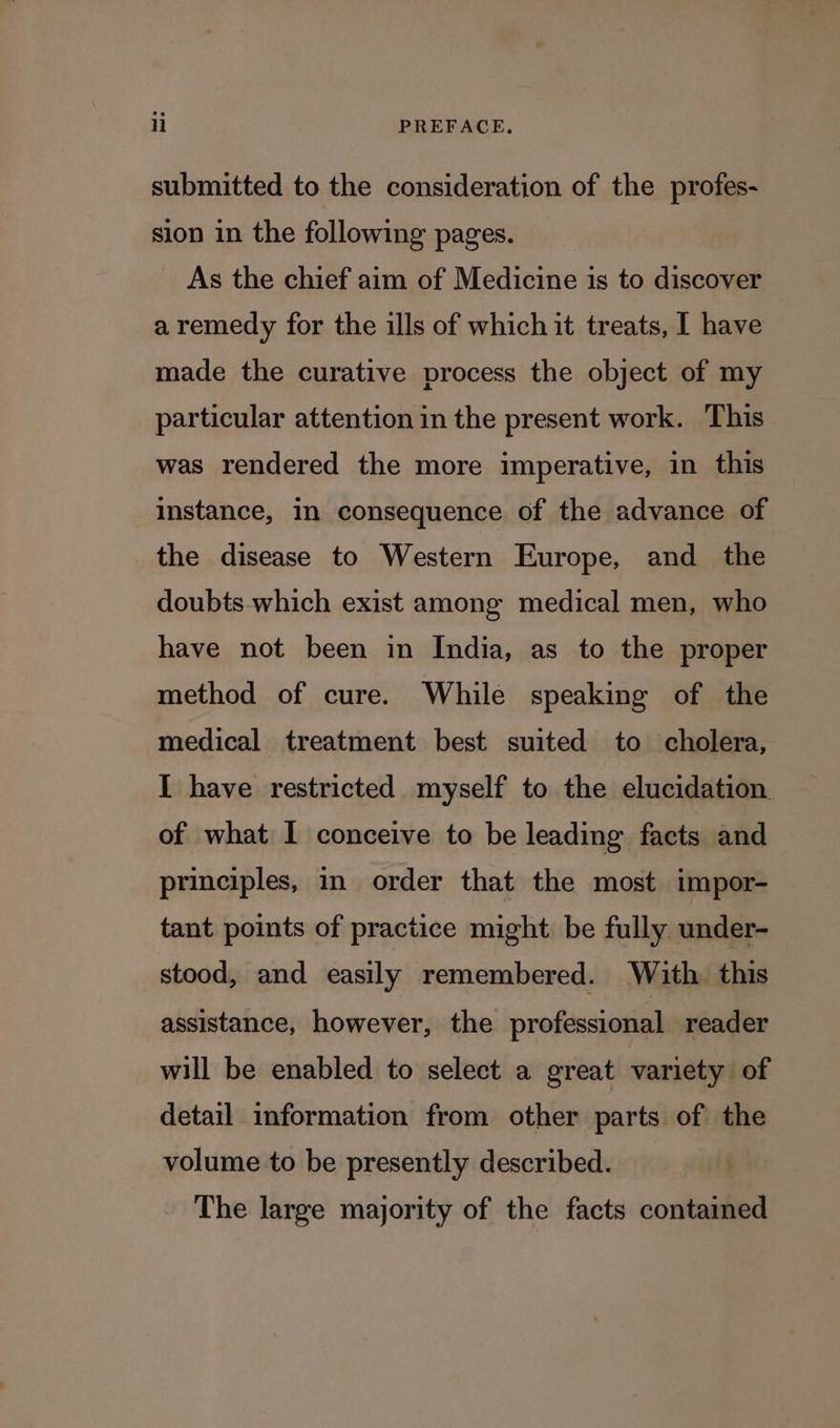 submitted to the consideration of the profes- sion in the following pages. As the chief aim of Medicine is to discover a remedy for the ills of which it treats, | have made the curative process the object of my particular attention in the present work. This was rendered the more imperative, in this instance, in consequence of the advance of the disease to Western Europe, and_ the doubts which exist among medical men, who have not been in India, as to the proper method of cure. While speaking of the medical treatment best suited to cholera, I have restricted. myself to the elucidation. of what I conceive to be leading facts and principles, in order that the most impor- tant points of practice might be fully under- stood, and easily remembered. With this assistance, however, the professional reader will be enabled to select a great variety of detail information from other parts of the volume to be presently described. The large majority of the facts contained
