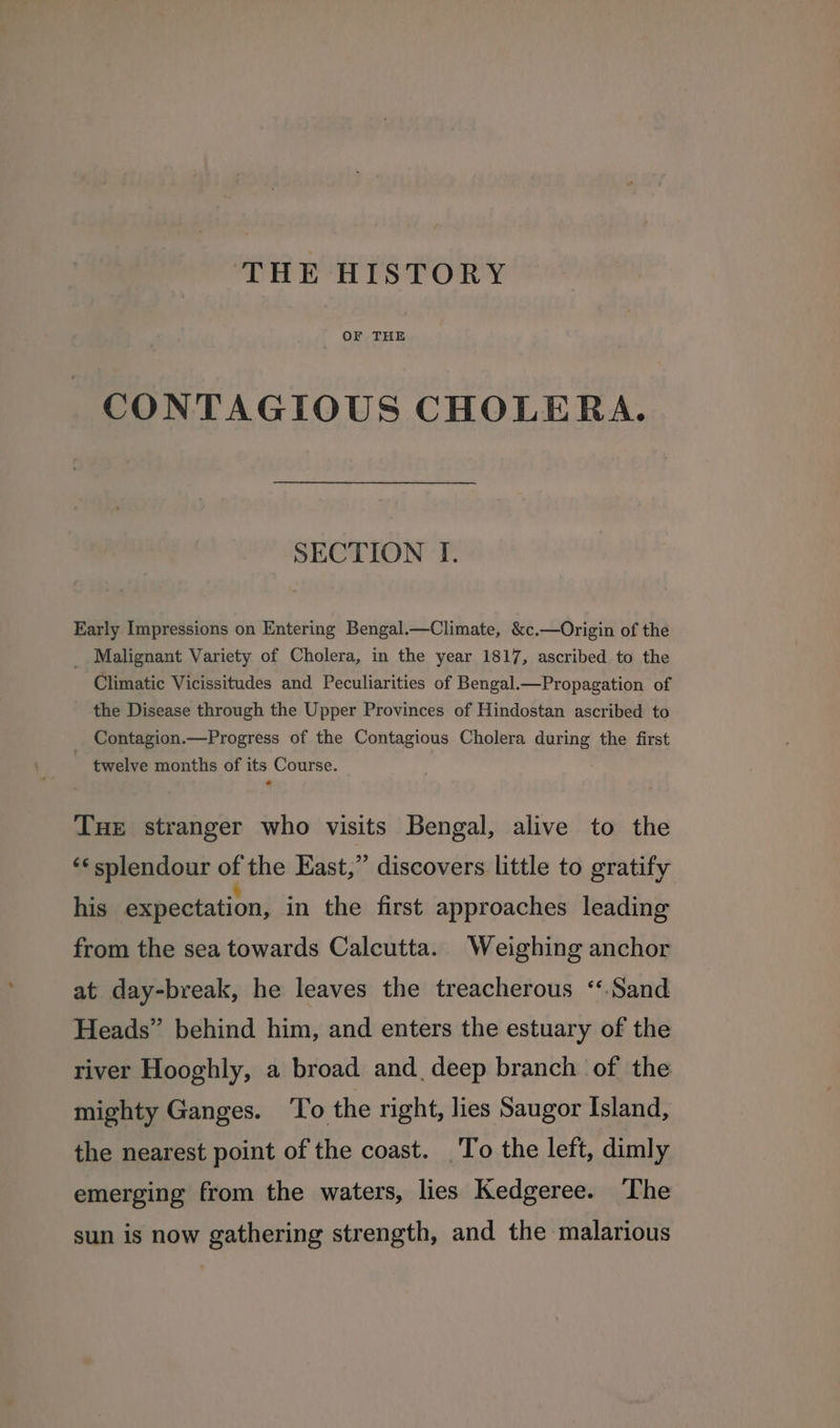 THE HISTORY OF THE CONTAGIOUS CHOLERA. SECTION I. Early Impressions on Entering Bengal.—Climate, &c.—Origin of the __ Malignant Variety of Cholera, in the year 1817, ascribed to the Climatic Vicissitudes and Peculiarities of Bengal—Propagation of the Disease through the Upper Provinces of Hindostan ascribed to _ Contagion.—Progress of the Contagious Cholera during the first twelve months of its Course. Tue stranger who visits Bengal, alive to the ‘¢ splendour of the East,” discovers little to gratify his expectation, in the first approaches leading from the sea towards Calcutta. Weighing anchor at day-break, he leaves the treacherous ‘Sand Heads” behind him, and enters the estuary of the river Hooghly, a broad and deep branch of the mighty Ganges. ‘To the right, lies Saugor Island, the nearest point of the coast. To the left, dimly emerging from the waters, lies Kedgeree. The sun is now gathering strength, and the malarious