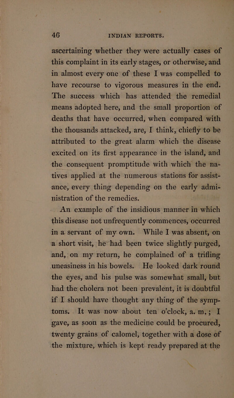 ascertaining whether they were actually cases of this complaint in its early stages, or otherwise, and in almost every one of these I was compelled to have recourse to vigorous measures in the end. The success which has attended the remedial means adopted here, and the small proportion of deaths that have occurred, when compared with the thousands attacked, are, I think, chiefly to be attributed to the great alarm which the disease excited on its first appearance in the island, and the consequent promptitude with which the na- tives applied at the numerous stations for assist- ance, every thing depending on the early admi- nistration of the remedies. An example of the insidious manner in which this disease not unfrequently commences, occurred - in a servant of my own. While I was absent, on a short visit, he had been twice slightly purged, and, on my return, he complained of a trifling uneasiness in his bowels. He looked dark round the eyes, and his pulse was somewhat small, but had the cholera not been prevalent, it is doubtful if I should have thought any thing of the symp- toms. It was now about ten o’clock, a.m,; I gave, as soon as the medicine could be procured, twenty grains of calomel, together with a dose of the mixture, which is kept ready prepared at the