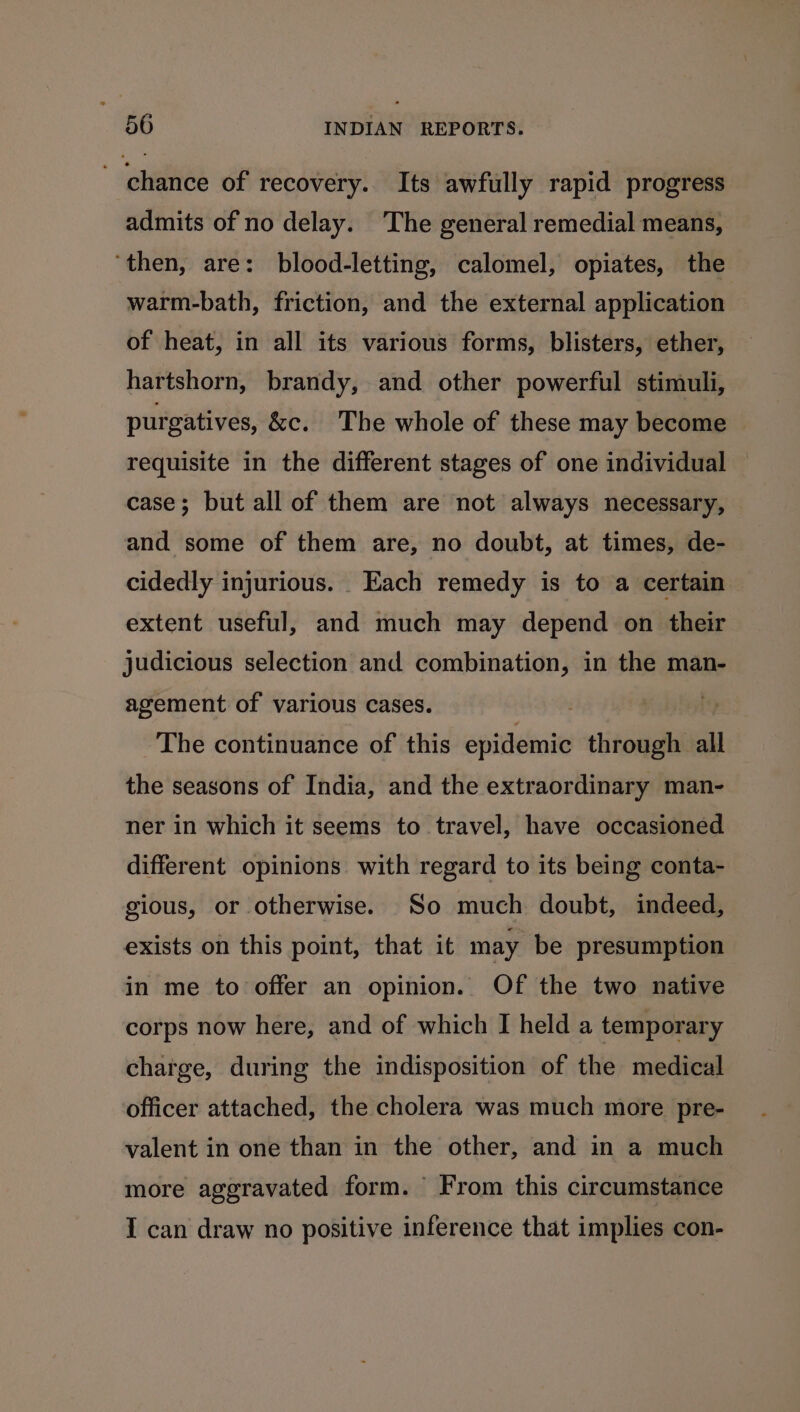~ chance of recovery. Its awfully rapid progress admits of no delay. ‘The general remedial means, ‘then, are: blood-letting, calomel, opiates, the warm-bath, friction, and the external application of heat, in all its various forms, blisters, ether, hartshorn, brandy, and other powerful stimuli, purgatives, &amp;c. The whole of these may become requisite in the different stages of one individual — case; but all of them are not always necessary, and some of them are, no doubt, at times, de- cidedly injurious. Each remedy is to a certain extent useful, and much may depend on their judicious selection and combination, in the man- agement of various cases. . The continuance of this epidemic through all the seasons of India, and the extraordinary man- ner in which it seems to travel, have occasioned different opinions with regard to its being conta- gious, or otherwise. So much doubt, indeed, exists on this point, that it may be presumption in me to offer an opinion.. Of the two native corps now here, and of which I held a temporary charge, during the indisposition of the medical officer attached, the cholera was much more pre- valent in one than in the other, and in a much more aggravated form. From this circumstance I can draw no positive inference that implies con-