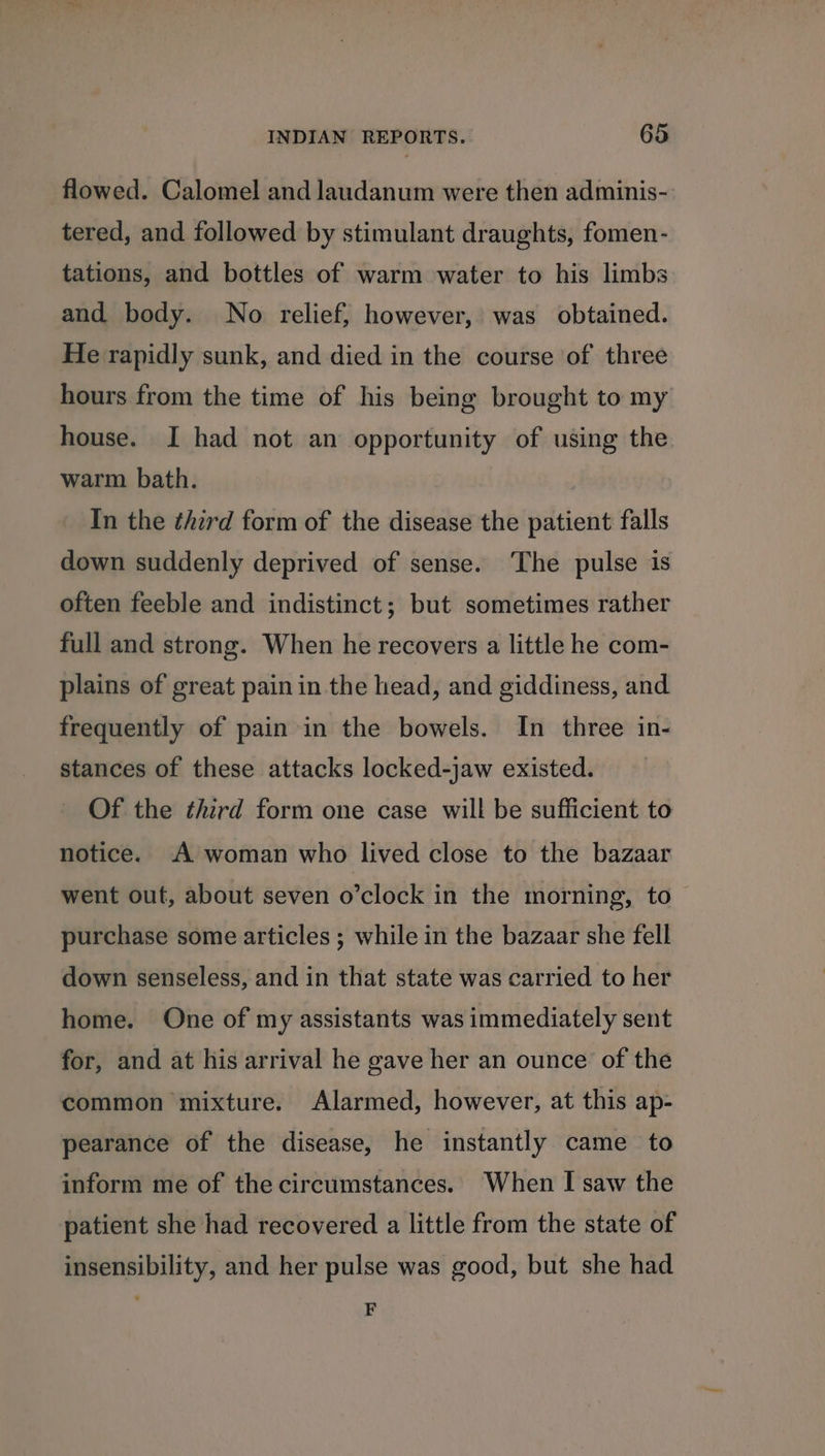 flowed. Calomel and laudanum were then adminis- tered, and followed by stimulant draughts, fomen- tations, and bottles of warm water to his limbs and body. No relief, however, was obtained. He rapidly sunk, and died in the course of three hours from the time of his being brought to my house. I had not an opportunity of using the warm bath. In the third form of the disease the patient falls down suddenly deprived of sense. ‘The pulse is often feeble and indistinct; but sometimes rather full and strong. When he recovers a little he com- plains of great pain in the head, and giddiness, and frequently of pain in the bowels. In three in- stances of these attacks locked-jaw existed. Of the third form one case will be sufficient to notice. A woman who lived close to the bazaar went out, about seven o’clock in the morning, to purchase some articles ; while in the bazaar she fell down senseless, and in that state was carried to her home. One of my assistants was immediately sent for, and at his arrival he gave her an ounce of the common mixture. Alarmed, however, at this ap- pearance of the disease, he instantly came to inform me of the circumstances. When I saw the patient she had recovered a little from the state of insensibility, and her pulse was good, but she had F