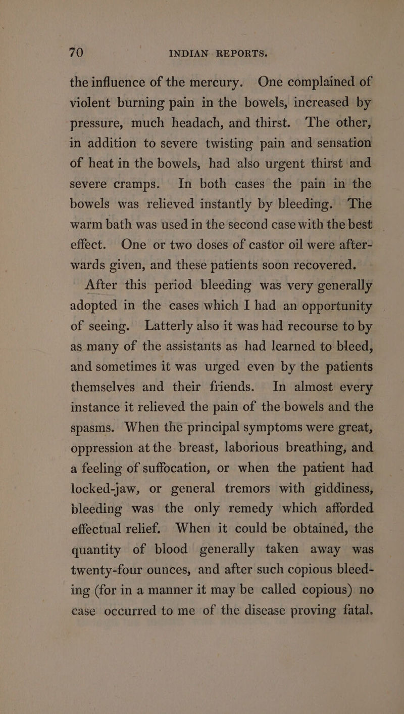 the influence of the mercury. One complained of violent burning pain in the bowels, increased by ‘pressure, much headach, and thirst. The other, in addition to severe twisting pain and sensation of heat in the bowels, had also urgent thirst and severe cramps. In both cases the pain in the bowels was relieved instantly by bleeding. ‘The warm bath was used in the second case with the best _ effect. One or two doses of castor oil were after- wards given, and these patients soon recovered. After this period bleeding was very generally adopted in the cases which I had an opportunity of seeing. Latterly also it was had recourse to by as many of the assistants as had learned to bleed, and sometimes it was urged even by the patients themselves and their friends. In almost every instance it relieved the pain of the bowels and the spasms. When the principal symptoms were great, oppression at the breast, laborious breathing, and a feeling of suffocation, or when the patient had locked-jaw, or general tremors with giddiness, bleeding was the only remedy which afforded effectual relief. When it could be obtained, the quantity of blood generally taken away was twenty-four ounces, and after such copious bleed- ing (for in a manner it may be called copious) no case occurred to me of the disease proving fatal.