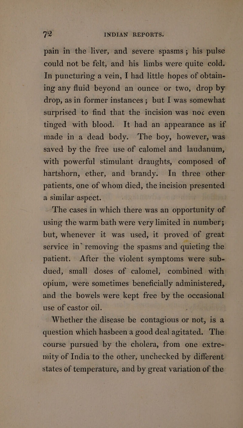 pain in the liver, and severe spasms; his pulse could not be felt, and his limbs were quite cold. In puncturing a vein, I had little hopes of obtain- ing any fluid beyond an ounce or two, drop by drop, as in former instances ; but I was somewhat surprised to find that the incision was noc even tinged with blood. It had an appearance as if ‘made in a dead body. The boy, however, was saved by the free use of calomel and laudanum, with powerful stimulant draughts, composed of hartshorn, ether, and brandy. In three other patients, one of whom died, the incision presented a similar aspect. The cases in which there was an opportunity of using the warm bath were very limited in number; but, whenever it was used, it proved of great service in removing the spasms and quieting the patient. After the violent symptoms were sub- dued, small doses of calomel, combined with opium, were sometimes beneficially administered, and the bowels were kept free by the occasional use of castor oil. Whether the disease be contagious or not, is a question which hasbeen a good deal agitated. The course pursued by the cholera, from one extre- mity of India to the other, unchecked by different states of temperature, and by great variation of the