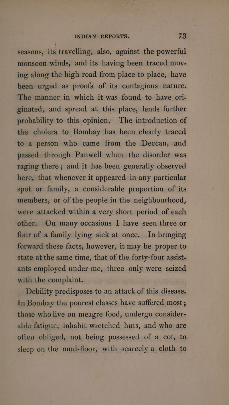 seasons, its travelling, also, against: the powerful monsoon winds, and its having been traced mov- ing along the high road from place to place, have been urged as proofs of its contagious nature. The manner in which it was found to have ori- ginated, and spread at this place, lends further probability to this opinion. ‘The introduction of the cholera to Bombay has been clearly traced to a person who came from the Deccan, and passed through Panwell when the disorder was raging there; and it has been generally observed here, that whenever it appeared in any particular spot or family, a considerable proportion of its members, or of the people in the neighbourhood, were attacked within a very short period of each other. On many occasions I have seen three or four of a family lying sick at once. In bringing forward these facts, however, it may be proper to state at the same time, that of the forty-four assist- ants employed under me, three only were seized with the complaint. Debility predisposes to an attack of this disease. In Bombay the poorest classes have suffered most; those who live on meagre food, undergo consider- able fatigue, inhabit wretched huts, and who are often obliged, not being possessed of a cot, to sleep on the mud-floor, with scarcely a cloth to