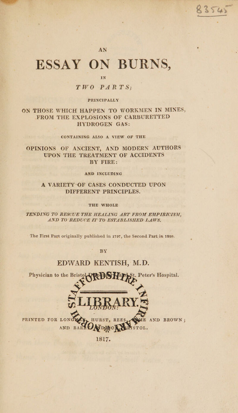 AN ESSAY ON BURNS, IN TWO-PART S; PRINCIPALLY FROM THE EXPLOSIONS OF CARBURETTED HYDROGEN GAS: CONTAINING ALSO A VIEW OF THE OPINIONS OF ANCIENT, AND MODERN AUTHORS UPON THE TREATMENT OF ACCIDENTS BY FIRE: AND INCLUDING A VARIETY-OF CASES CONDUCTED UPON DIFFERENT PRINCIPLES. THE WHOLE TENDING TO RESCUE THE HEALING ART FROM EMPIRICISM, AND TO REDUCE IT TO ESTABLISHED LAWS. The First Part originally published in 1797, the Second Part in 1809. BY EDWARD KENTISH, M.D. Physician to the Br ORDSH: t. Peter’s Hospital. fa =| SUTBRARYS = ESE. 835 monies” S YG)