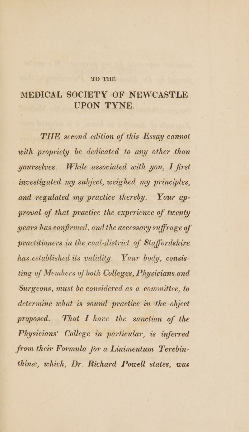 TO THE MEDICAL SOCIETY OF NEWCASTLE UPON TYNE. THE seeond edition of this Essay cannot with propriety be dedicated to any other than yourselves. While associated with you, I first investigated my subject, weighed my principles, and regulated my practice thereby. Your ap- proval of that practice the experience of twenty years has confirmed, and the accessary suffrage of practitioners in the coal-district of Staffordshire has established tts validity. Your body, aiid ting of Members of boih Colleges, Physicians.and Surgeons, must be considered as a committee, to determine what is sound practice in the object proposed. That I have the sanction of the Physicians’ College in particular, ws inferred from ther Formula for a Linimentum Terebin- thine, which, Dr. Richard Powell states, was