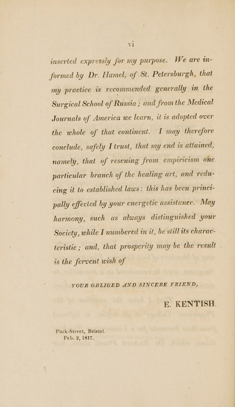 vl inserted expressly for my purpose. We are w- formed by Dr. Hamel, of St. Petersburgh, that my practice is recommended generally in the Surgical School of Russia ; and fromthe Medical Journals of America we learn, tt as adopted over the whole of that continent. I may therefore conclude, safely I trust, that my end is attained, namely, that of rescuing from empiricism one particular branch of the healing art, and redu- cing it to established laws: this has been prinet- pally effected by your energetic assistance. May harmony, such as always distinguished your Society, while I numbered an at, be still its charac- teristic; and, that prosperity may be the result is the fervent wish of YOUR OBLIGED AND SINCERE FRIEND, E. KENTISH. Park-Street, Bristol. Feb. 2, 1817.