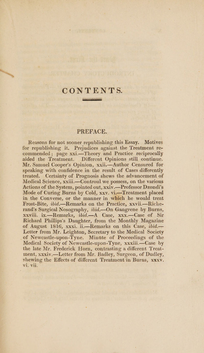 CONTENTS. —————_——. PREFACE. Reasons for not sooner republishing this Essay. Motives for republishing it. Prejudices against the Treatment re- commended; page xxi.—Theory and Practice reciprocally aided the Treatment. Different Opinions still continue. Mr. Samuel Cooper’s Opinion, xxii.—Author Censured for speaking with confidence in the result of Cases differently treated. Certainty of Prognosis shews the advancement of Medical Science, xxiii.—Controul we possess, on the various Actions of the System, pointed out, xxiv.—Professor Dzondi’s Mode of Curing Burns by Cold, xxv. vii—Treatment placed in the Converse, or the manner in which he would treat Frost-Bite, ibid—Remarks on the Practice, xxvii.—Riche- rand’s Surgical Nosography, ibid—-On Gangrene by Burns, XXvVill. ix—Remarks, ibid——A Case, xxx.—Case of Sir Richard Phillips’s Daughter, from the Monthly Magazine of August 1816, xxxi. ii—Remarks on this Case, ibid.— Letter from Mr. Leighton, Secretary to the Medical Society of Newcastle-upon-Tyne. Minute of Proceedings of the Medical Society of Newcastle-upon-Tyne, xxxiii.—Case by the late Mr. Frederick Horn, contrasting a different Treat- ment, xxxiv.—Letter from Mr. Badley, Surgeon, of Dudley, shewing the Effects of different Treatment in Burns, xxxv.