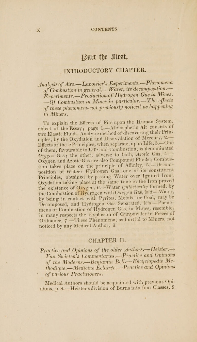 “a Wart the First. INTRODUCTORY CHAPTER. Analysis of Airs.—Lavoisier’s Experiments.— Phenomena of Combustion in general.— Water, its decomposition.— Experiments. — Production of Hydrogen Gas in Mines. —Of Combustion in Mines in particular.— The effects of these phenomena not previously noticed as happening to Miners. To explain the Effects of Fire upon the Human System, object of the Essay; page 1.—Atmospheric Air consists of two Elastic Fluids. Analytic method of discovering their Prin- ciples, by the Oxydation and Disoxydation of Mercury, 2.— Effects of these Principles, when separate, upon Life, 3.—One of them, favourable to Life and Combustion, is denominated Oxygen Gas; the other, adverse to both, Azotic Gas, 4.— Oxygen and Azotic Gas are also Compound Fluids ; Combus- tion takes place on the principle of Affinity, 5.—Decom- position of Water: Hydrogen Gas, one of its constituent Principles, obtained by passing Water over Ignited Iron, Oxydation taking place at the same time in the Iron proved the existence of Oxygen, 6—Water synthetically formed, by the Combustion of Hydrogen with Oxygen Gas, ibid —Waier, by being in contact with Pyrites, Metals, or Coal, may be Decomposed, and Hydrogen Gas Separated, ibid—Pheno- mena of Combustion of Hydrogen Gas, in Mines, resembles in many respects the Explosion of Gunpowder in Pieces of Ordnance, 7.—These Phenomena, as hurtful to Miners, not noticed by any Medical Author, 8. CHAPTER Il. Practice and Opinions of the older Authors.— Heisier.— Van Swieten’s Commentaries.—Practice and Opinions of the Moderns.—Benjamin Bell.—Encyclopedie Me- thodique.— Medicine Eclairée.—Practice and Opinions of various Practitioners. Medical Authors should be acquainted with previous Opi- nions, p. 8.—Heister's division of Burns into four Classes, 9.