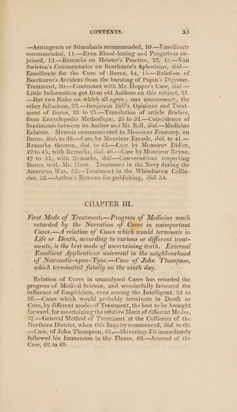 —Astringents or Stimulants recommended, 10.—'mollients recommended, 11.—Even Blood-letting and Purgatives en- joined, 12.—Remarks on Heister’s Practice, 12, 13.—Van Swieten’s Commentaries on Boerhaave’s Aphorisms, ibid — Emollients for the Cure of Burns, 14, 15.—Relation of. Boerhaave’s Accident from the bursting of Papin’s Digester. Treatment, 20.—Contrasted with Mr. Hopper’s Case, ibid. — Little Information got from old Authors on this subject, 21. —But two Rules on which all agree; one unnecessary, the. other fallacious, 22.—Benjamin Bell’s Opinions and Treat- ment of Burns, 23 to 25.—Translation of article Brulure, from Encyclapedie Methodique, 26 to 32.—Coincidence of Sentiments between its Author and Mr. Bell, ibid.—Medicine Eclairée. Memoir communicated to Monsieur Fourcroy, on Burns, ibid. to 38.—Case by Monsieur Emasle, ibid. to 41.— Remarks thereon, ibid. to 42.—Case by Monsieur Didier, 42 to 45, with Remarks, ibid. 46 -—Case by Monsieur Reyne, 47 to 51, with Remarks, ibid—Conversations respecting Burns, with Mr. Horn. Treatment in the Navy during the American War, 5¢.—Treatment in the Whitehaven Collie- ries, 53.—Author’s Reasons for publishing, ibid. 54. CHAPTER I. First Mode of Treatment.— Progress of Medicine much retarded by the Narration of Cures in unimportant Cases.—A relation of Cases which would terminate in Life or Death, according to various or different treat- ments, is the best mode of ascertaining truth. External Emolhent Applications universal in the neighbourhood of Newcastle-upon- Tyne.—Case of John Thompson, which terminated fatally on the ninth day. Relation of Cures in unanalysed Cases has retarded the progress of Medical Science, and wonderfully favoured the influence of Empiricism, even angne the Intelligent, 54 to 56. Cure, by different modes of Treatment, the best to be brought forward, for ascertaining theretative Merit of different Modes, -57.—General Method of Treatment at the Collieries of the Northern District, when this Inquiry commenced, ibid. to 60. —Case, of John Thompson, 61.—Shivering-Fit immediately followed his Immersion in the Flame, 62.—Journal of the Case, 62 te 65.