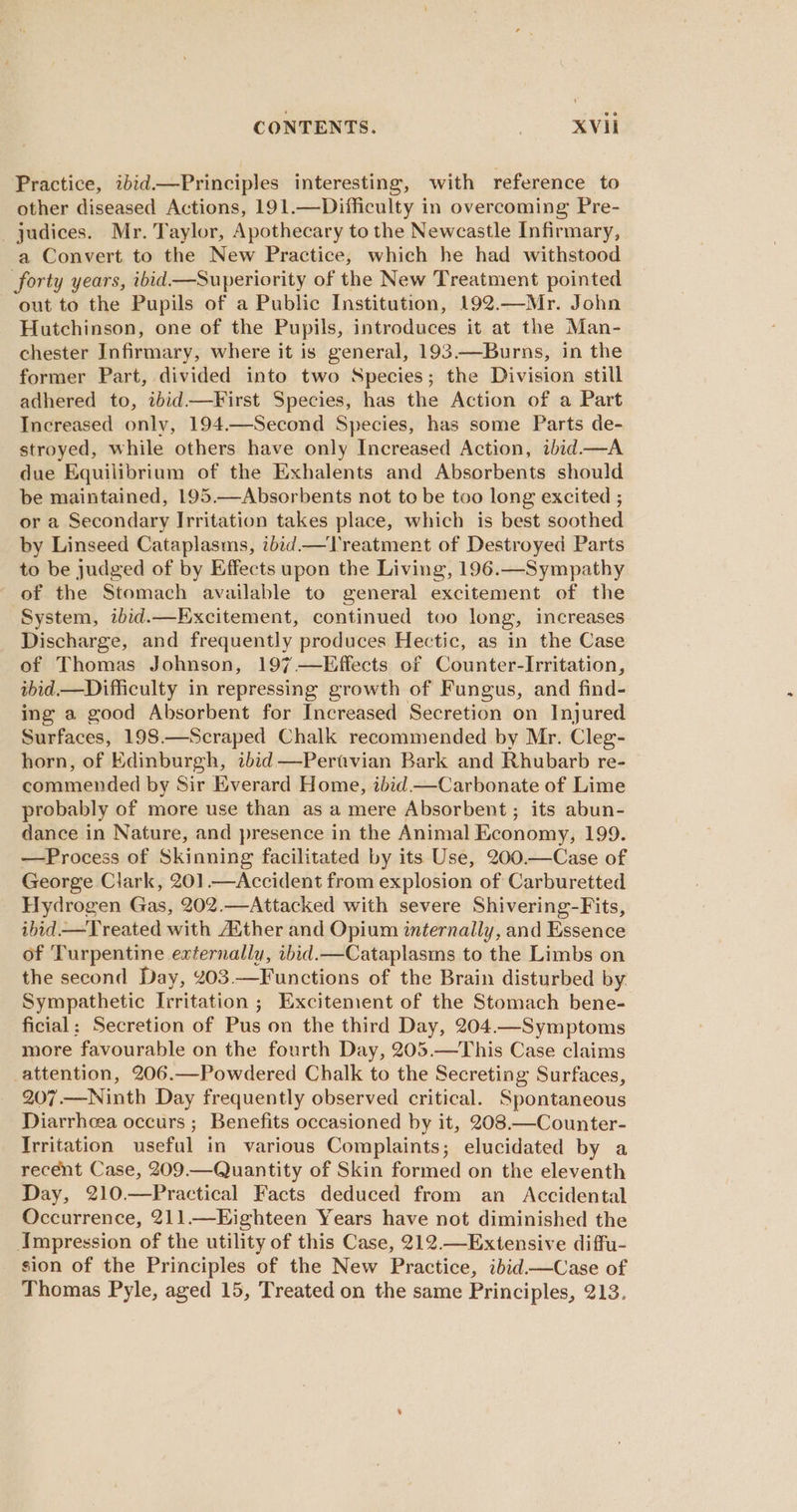 CONTENTS. | XVI Practice, ibid—Principles interesting, with reference to other diseased Actions, 191.—Difficulty in overcoming Pre- judices. Mr. Taylor, Apothecary to the Newcastle Infirmary, a Convert to the New Practice, which he had withstood forty years, ibid—Superiority of the New Treatment pointed out to the Pupils of a Public Institution, 192.—Mr. John Hutchinson, one of the Pupils, introduces it at the Man- chester Infirmary, where it is general, 193——Burns, in the former Part, divided into two Species; the Division still adhered to, ibid—First Species, has the Action of a Part Increased only, 194.—Second Species, has some Parts de- stroyed, while others have only Increased Action, ibid.—A due Equilibrium of the Exhalents and Absorbents should be maintained, 195.—Absorbents not to be too long excited ; or a Secondary Irritation takes place, which is best soothed by Linseed Cataplasms, ibid —Treatment of Destroyed Parts to be judged of by Effects upon the Living, 196.—Sympathy of the Stomach available to general excitement of the System, ibid.—Excitement, continued too long, increases Discharge, and frequently produces Hectic, as in the Case of Thomas Johnson, 197 —Effects of Counter-Irritation, ibid—Difliculty in repressing growth of Fungus, and find- ing a good Absorbent for Increased Secretion on Injured Surfaces, 198.—Scraped Chalk recommended by Mr. Cleg- horn, of Edinburgh, ibid —Pertvian Bark and Rhubarb re- commended by Sir Everard Home, ibid.—Carbonate of Lime probably of more use than as a mere Absorbent; its abun- dance in Nature, and presence in the Animal Economy, 199. —Process of Skinning facilitated by its Use, 200.—Case of George Clark, 201.—Accident from explosion of Carburetted Hydrogen Gas, 202.—Attacked with severe Shivering-Fits, ibid —Treated with Aither and Opium internally, and Essence of Turpentine externally, abid.—Cataplasms to the Limbs on the second Day, 203.—Functions of the Brain disturbed by Sympathetic Irritation ; Excitement of the Stomach bene- ficial: Secretion of Pus on the third Day, 204.—Symptoms more favourable on the fourth Day, 205.—This Case claims _attention, 206.—Powdered Chalk to the Secreting Surfaces, 207.—Ninth Day frequently observed critical. Spontaneous Diarrhcea occurs ; Benefits occasioned by it, 208.—Counter- Irritation useful in various Complaints; elucidated by a recent Case, 209.—Quantity of Skin formed on the eleventh Day, 210.—Practical Facts deduced from an Accidental Occurrence, 211.—Eighteen Years have not diminished the Impression of the utility of this Case, 212.—Extensive diffu- sion of the Principles of the New Practice, ibid.—Case of