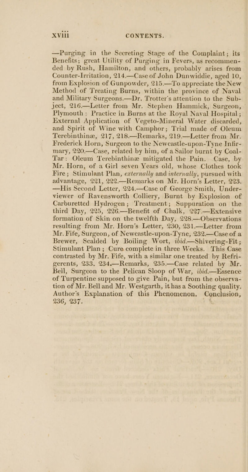 —Purging in the Secreting Stage of the Complaint; its Benefits; great Utility of Purging in Fevers, as recommen- ded by Rush, Hamilton, and others, probably arises from Counter-Irritation, 214.—Case of John Dunwiddie, aged 10, from Explosion of Gunpowder, 215.—To appreciate the New Method of Treating Burns, within the province of Naval and Military Surgeons.—Dr. Trotter's attention to the Sub- ject, 216.—Letter from Mr. Stephen Hammick, Surgeon, Plymouth: Practice in Burns at the Royal Naval Hospital ; External Application of Vegeto-Mineral Water discarded, and Spirit of Wine with Camphor; Trial made of Oleum Terebinthine, 217, 218.—Remarks, 219.—Letter from Mr. Frederick Horn, Surgeon to the Newcastle-upon-Tyne Infir- mary, 220.—Case, related by him, of a Sailor burnt by Coal- Tar: Oleum Terebinthine mitigated the Pain. Case, by Mr. Horn, of a Girl seven Years old, whose Clothes took Fire; Stimulant Plan, externally and internally, pursued with advantage, 221, 222—Remarks on Mr. Horn’s Letter, 223. —His Second Letter, 224.—Case of George Smith, Under- viewer of Ravensworth Colliery, Burnt by Explosion of Carburetted Hydrogen; Treatment; Suppuration on the third Day, 225, 226.—Benefit of Chalk, 227.—Extensive formation of Skin on the twelfth Day, 228—Observations resulting from Mr. Horn’s Letter, 230, 231.—Letter from Mr. Fife, Surgeon, of Newcastle-upon-Tyne, 232.—Case of a Brewer, Scalded by Boiling Wort, ibid—Shivering-Fit ; Stimulant Plan ; Cure complete in three Weeks. ‘This Case contrasted by Mr. Fife, with a similar one treated by Refri- gerents, 233, 234.—Remarks, 235.—Case related by Mr. Bell, Surgeon to the Pelican Sloop of War, ibid.—Essence of Turpentine supposed to give Pain, but from the observa- tion of Mr. Bell and Mr. Westgarth, it has a Soothing quality. Author's Explanation of this Phenomenon. Conclusion, 236, 237. %