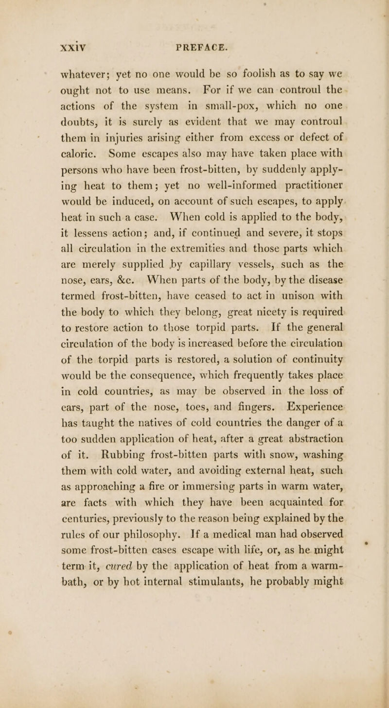 whatever; yet no one would be so foolish as to say we ought not to use means. For if we can controul the. actions of the system in small-pox, which no one doubts, it is surely as evident that we may controul them in injuries arising either from excess or defect of. caloric. Some escapes also may have taken place with persons who have been frost-bitten, by suddenly apply- ing heat to them; yet no well-informed practitioner would be induced, on account of such escapes, to apply. heat in such a case. When cold is applied to the body, it lessens action; and, if continued and severe, it stops all circulation in the extremities and those parts which are merely supplied by capillary vessels, such as the nose, ears, &amp;c. When parts of the body, by the disease termed frost-bitten, have ceased to act in unison with the body to which they belong, great nicety is required to restore action to those torpid parts. If the general circulation of the body is increased before the circulation of the torpid parts is restored, a solution of continuity would be the consequence, which frequently takes place in cold countries, as may be observed in the loss of ears, part of the nose, toes, and fingers. Experience has taught the natives of cold countries the danger of a too sudden application of heat, after a great abstraction of it. Rubbing frost-bitten parts with snow, washing them with cold water, and avoiding external heat, such as approaching a fire or immersing parts in warm water, are facts with which they have been acquainted for centuries, previously to the reason being explained by the rules of our philosophy. If a medical man had observed some frost-bitten cases escape with life, or, as he might term: it, cured by the application of heat from a warm- bath, or by hot internal stimulants, he probably might