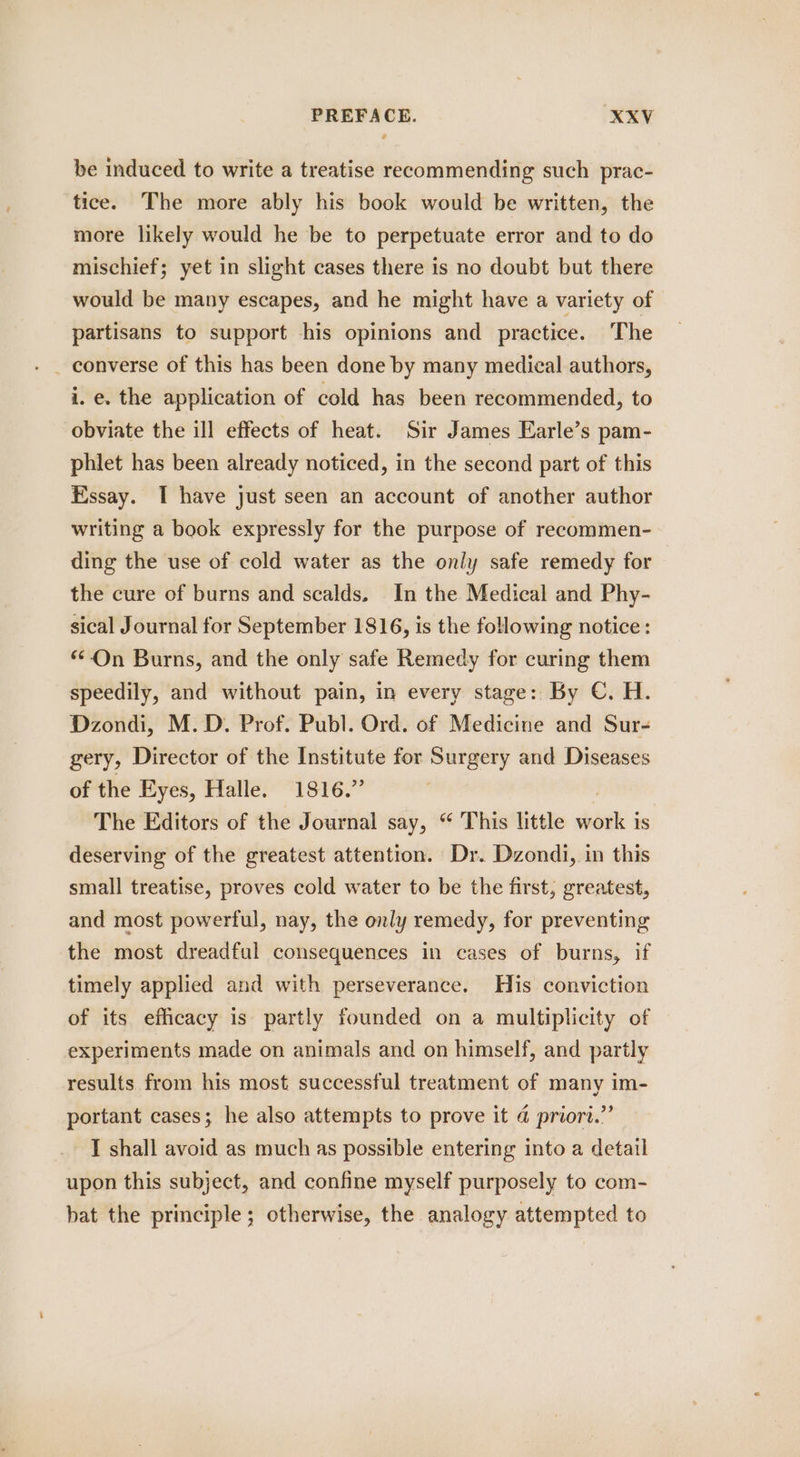 be induced to write a treatise recommending such prac- tice. The more ably his book would be written, the more likely would he be to perpetuate error and to do mischief; yet in slight cases there is no doubt but there would be many escapes, and he might have a variety of partisans to support his opinions and practice. The i.e. the application of cold has been recommended, to obviate the ill effects of heat. Sir James Earle’s pam- phlet has been already noticed, in the second part of this Essay. I have just seen an account of another author writing a book expressly for the purpose of recommen- ding the use of cold water as the only safe remedy for the cure of burns and scalds. In the Medical and Phy- sical Journal for September 1816, is the following notice: “On Burns, and the only safe Remedy for curing them speedily, and without pain, in every stage: By C. H. Dzondi, M.D. Prof. Publ. Ord. of Medicine and Sur- gery, Director of the Institute for Surgery and Diseases of the Eyes, Halle. 1816.” The Editors of the Journal say, “ This little sae 1s deserving of the greatest attention. Dr. Dzondi, in this small treatise, proves cold water to be the first, greatest, and most powerful, nay, the only remedy, for preventing the most dreadful consequences in cases of burns, if timely applied and with perseverance. His conviction of its efficacy is partly founded on a multiplicity of experiments made on animals and on himself, and partly results from his most successful treatment of many im- portant cases; he also attempts to prove it @ priort.”’ I shall avoid as much as possible entering into a detail upon this subject, and confine myself purposely to com- hat the principle; otherwise, the analogy attempted to