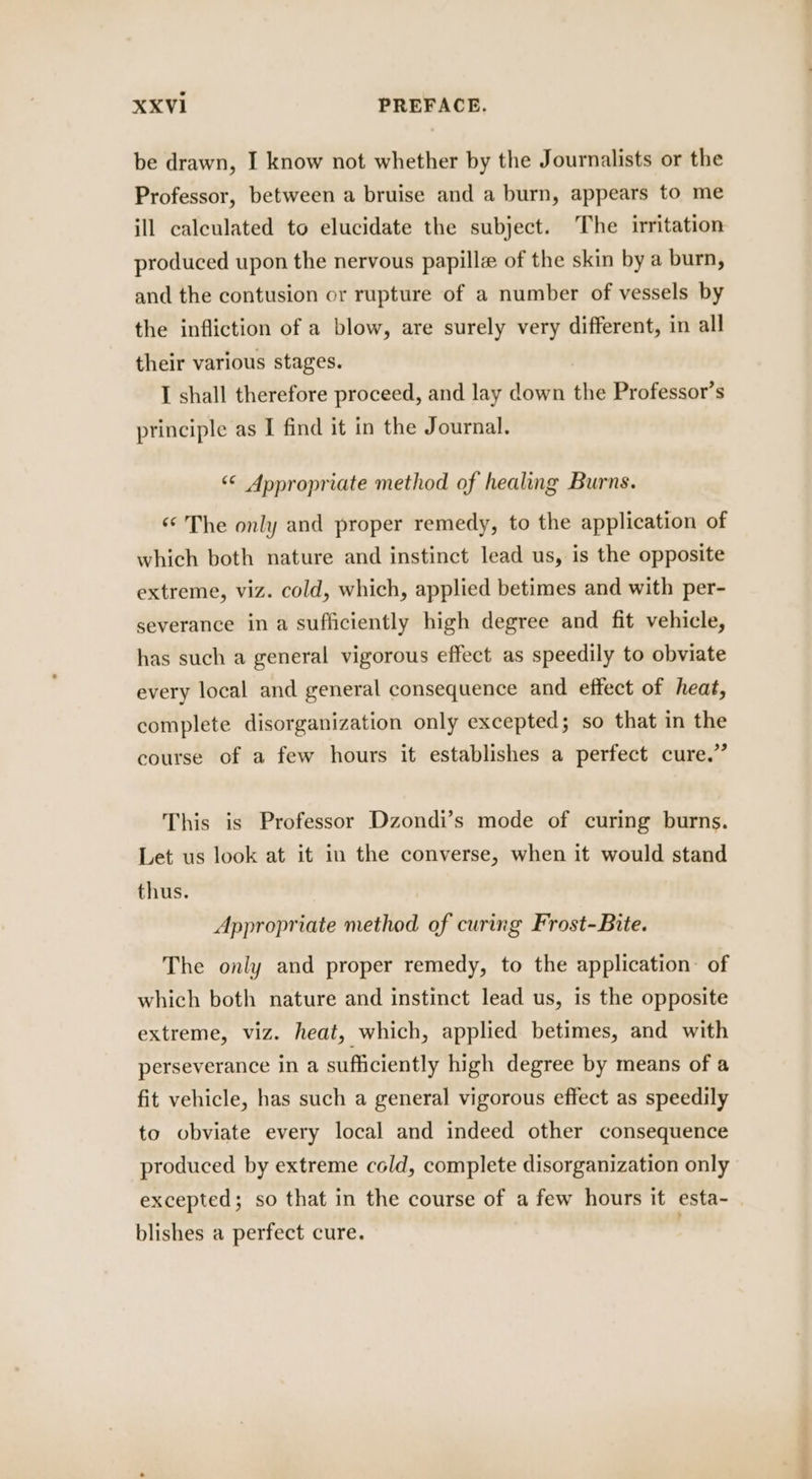 XXVI1 PREFACE. be drawn, I know not whether by the Journalists or the Professor, between a bruise and a burn, appears to me ill calculated to elucidate the subject. The irritation produced upon the nervous papillz of the skin by a burn, and the contusion or rupture of a number of vessels by the infliction of a blow, are surely very different, in all their various stages. I shall therefore proceed, and lay down the Professor’s principle as I find it in the Journal. ‘© Appropriate method of healing Burns. “¢ The only and proper remedy, to the application of which both nature and instinct lead us, is the opposite extreme, viz. cold, which, applied betimes and with per- severance in a sufficiently high degree and fit vehicle, has such a general vigorous effect as speedily to obviate every local and general consequence and effect of heat, complete disorganization only excepted; so that in the course of a few hours it establishes a perfect cure.” This is Professor Dzondi’s mode of curing burns. Let us look at it in the converse, when it would stand thus. Appropriate method of curing Frost-Bite. The only and proper remedy, to the application: of which both nature and instinct lead us, is the opposite extreme, viz. heat, which, applied betimes, and with perseverance in a sufficiently high degree by means of a fit vehicle, has such a general vigorous effect as speedily to obviate every local and indeed other consequence produced by extreme cold, complete disorganization only excepted; so that in the course of a few hours it esta- blishes a perfect cure. .