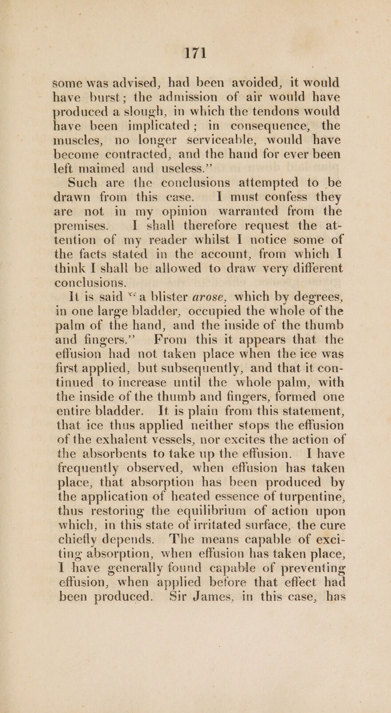 some was advised, had been avoided, it would have burst; the admission of air would have produced a slough, in which the tendons would have been implicated; in consequence, the muscles, no longer serviceable, would have become contracted, and the hand for ever been left maimed and_ useless.”’ Such are the conclusions attempted to be drawn from this case. I must confess they are not in my opinion warranted from the premises. I shall therefore request the at- tention of my reader whilst I notice some of the facts stated in the account, from which I think I shall be allowed to draw very different conclusions. It is said “‘a blister arose, which by degrees, in one large bladder, occupied the whole of the palm of the hand, and the inside of the thumb and fingers.” From this it appears that the effusion had not taken place when the ice was first applied, but subsequently, and that it con- tinued to increase until the whole palm, with the inside of the thumb and fingers, formed one entire bladder. It is plain from this statement, that ice thus applied neither stops the effusion of the exhailent vessels, nor excites the action of the absorbents to take up the effusion. I have frequently observed, when effusion has taken place, that absorption has been produced by the application of heated essence of turpentine, thus restoring the equilibrium of action upon which, in this state of irritated surface,. the cure chiefly depends. The means capable of exci- ting absorption, when effusion has taken place, I have generally found capable of preventing effusion, when applied before that effect had been produced. Sir James, in this case, has