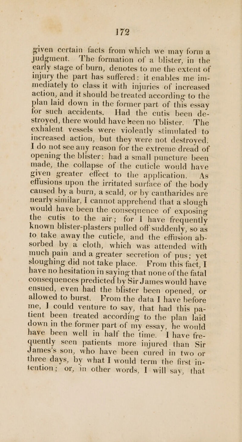 given certain facts from which we may form a judgment. The formation of a blister, in the early stage of burn, denotes to me the extent of injury the part has suffered: it enables me im- mediately to class it with injuries of increased action, and it should be treated according: to the plan laid down in the former part of this essay for such accidents. Had the cutis been de- stroyed, there would have keen no blister. The exhalent vessels were violently stimulated to increased action, but they were not destroyed. I do not see any reason for the extreme dread of opening the blister: had a small puncture been made, the collapse of the cuticle would have given greater effect to the application. As effusions upon the irritated surface of the body caused by a burn, a scald, or by cantharides are nearly similar, | cannot apprehend that a slough would have been the consequence of exposing the cutis to the air; for I have frequently known blister-plasters pulled off suddenly, so as to take away the cuticle, and the effusion ab- sorbed by a cloth, which was attended with much pain and a greater secretion of pus; yet sloughing did not take place. From this fact, I have no hesitation in saying that none of the fatal consequences predicted by Sir James would have ensued, even had the blister been opened, or allowed to burst. From the data I have before me, | could venture to say, that had this pa- tient been treated according to the plan laid down in the former part of my essay, he would have been well in half the time. I have fre- quently seen patients more injured than Sir James’s son, who have been cured in two or three days, by what I would term the first in- tention; or, in other words, I will say, that