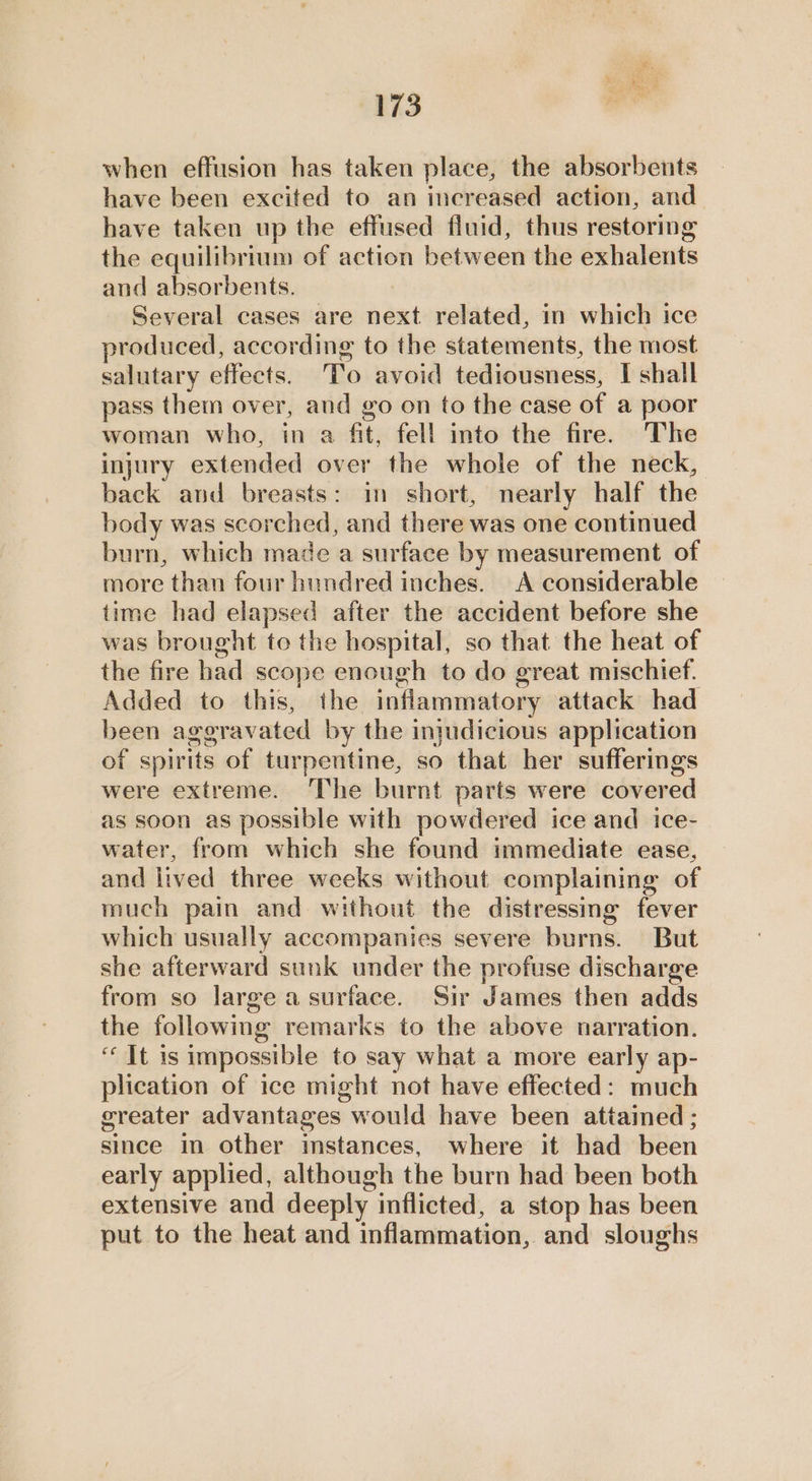 when effusion has taken place, the absorbents have been excited to an increased action, and have taken up the effused fluid, thus restoring the equilibrium of action between the exhalents and absorbents. Several cases are next related, in which ice produced, according to the statements, the most salutary effects. To avoid tediousness, I shall pass them over, and go on to the case of a poor woman who, in a fit, fell into the fire. The injury extended over the whole of the neck, back and breasts: in short, nearly half the body was scorched, and there was one continued burn, which made a surface by measurement of more than four hundred inches. A considerable time had elapsed after the accident before she was brought to the hospital, so that the heat of the fire had scope enough to do great mischief. Added to this, the inflammatory attack had been aggravated by the injudicious application of spirits of turpentine, so that her sufferings were extreme. The burnt parts were covered as soon as possible with powdered ice and ice- water, from which she found immediate ease, and lived three weeks without complaining of much pain and without the distressing fever which usually accompanies severe burns. But she afterward sunk under the profuse discharge from so large a surface. Sir James then adds the following remarks to the above narration. “It is impossible to say what a more early ap- plication of ice might not have effected: much greater advantages would have been attained ; since in other instances, where it had been early applied, although the burn had been both extensive and deeply inflicted, a stop has been put to the heat and inflammation, and sloughs