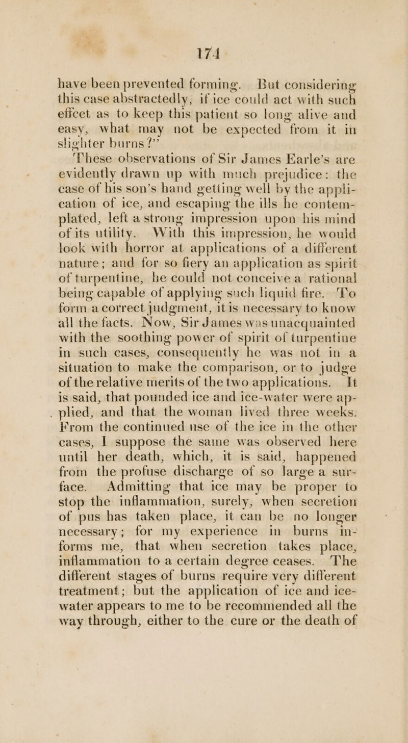 have been prevented forming. But considering this case abstractedly, if ice “could act with such eficet as to keep this patient so long alive and easy, what may not be expected from it in slighter burns 2?” These observations of Sir James Earle’s are evidently drawn up with much prejudice: the case of his son’s hand getting well by the appli- cation of ice, and escaping the ills he contem- plated, left a strong impression upon his mind of its utility. Wiuith this impression, he would look with horror at applications of a different nature; and for so fiery an application as spirit of turpentine, he could not conceive a rational being capable of applying such liquid fire. To form a correct judgment, itis necessary to know all the facts. Now, Sir James was unacquainted with the soothing power of spirit of turpentine in such cases, consequently he was not in a situation to make the comparison, or to judge of the relative merits of the two applications. It is said, that pounded ice and ice-water were ap- _ plied, and that the woman lived three weeks. From the continued use of the ice in the other cases, I suppose the same was observed here until her death, which, it is said, happened from the profuse discharge of so large a sur- face. Admitting that ice may be proper to stop the inflammation, surely, when secretion of pus has taken place, it can be no longer necessary; for my experience in burns in- forms me, that when secretion takes place, inflammation to a certain degree ceases. The different stages of burns require very different treatment; but the application of ice and ice- water appears to me to be recommended all the way through, either to the cure or the death of