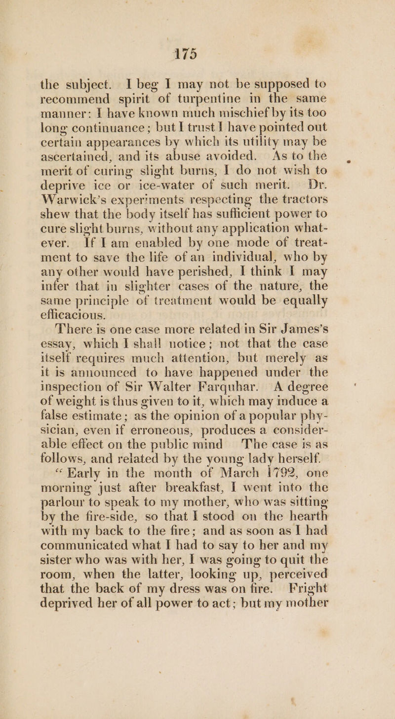 the subject. I beg I may not be supposed to recommend spirit of turpentine in the same manner: | have known much mischief by its too long continuance; but I trust | have pointed out certain appearances by which its utility may be ascertained, and its abuse avoided. As to the merit of curing slight burns, I do not wish to deprive ice or ice-water of such merit. Dr. Warwick’s experiments respecting the tractors shew that the body itself has sufficient power to cure slight burns, without any application what- ever. If Iam enabled by one mode of treat- ment to save the life of an individual, who by any other would have perished, I think T may infer that in slighter cases of the nature, the same principle of treatment would be equally efficacious. There is one case more related in Sir James’s essay, which I shall notice; not that the case itself requires much attention, but merely as it is announced to have happened under the inspection of Sir Walter Farquhar. <A degree of weight is thus given to it, which may induce a false estimate ; as the opinion of a popular phy- sician, even if erroneous, produces a consider- able effect on the public mind The case is as follows, and related by the young lady herself. “Early in the month of March 1792, one morning just after breakfast, I went into the parlour to speak to my mother, who was sitting by the fire-side, so that I stood on the hearth with my back to the fire; and as soon as I had communicated what I had to say to her and my sister who was with her, I was going to quit the room, when the latter, looking up, perceived that the back of my dress was on fire. Fright deprived her of all power to act; but my mother