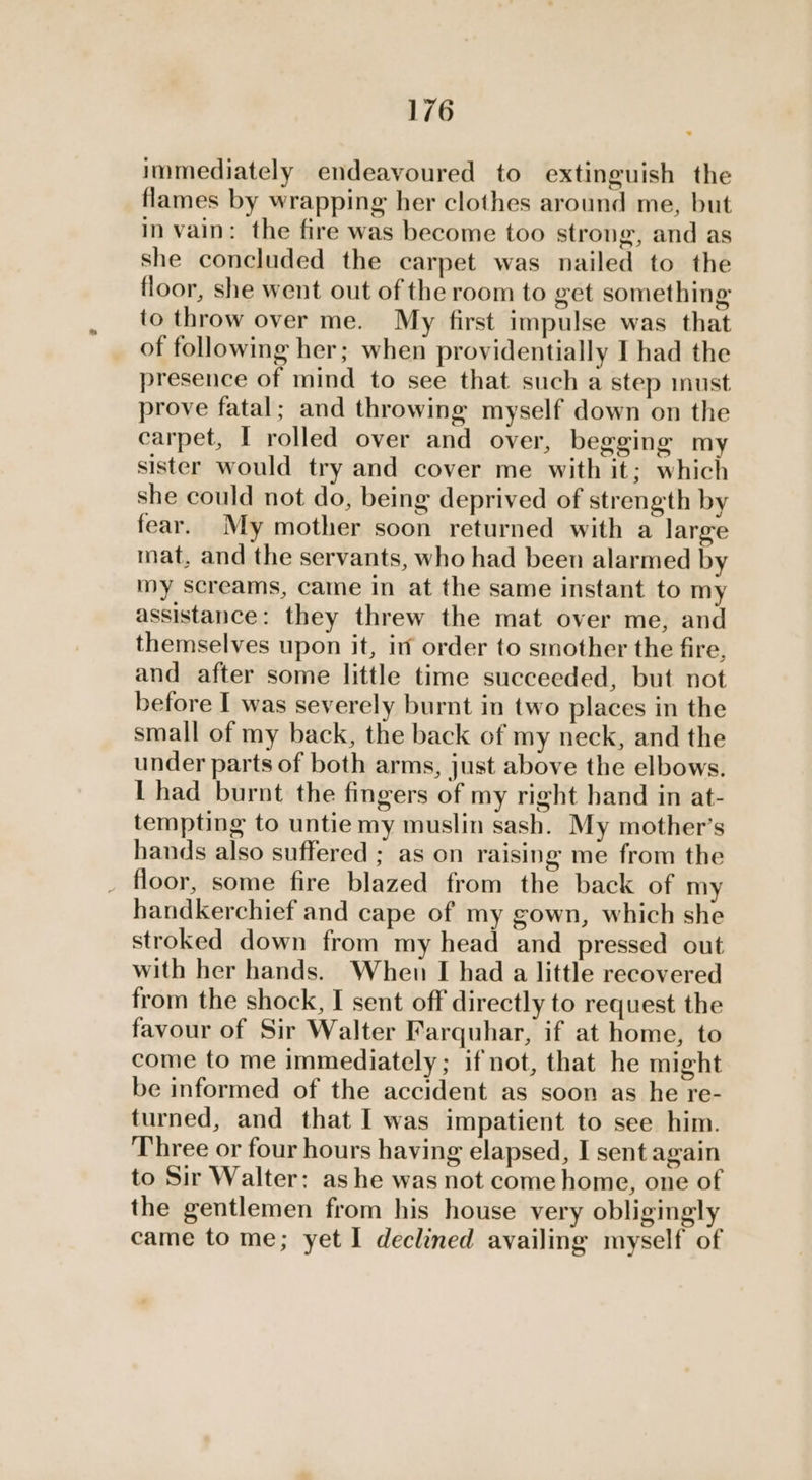 immediately endeavoured to extinguish the flames by wrapping her clothes around me, but in vain: the fire was become too strong, and as she concluded the carpet was nailed to the floor, she went out of the room to get something to throw over me. My first impulse was that of following her; when providentially I had the presence of mind to see that such a step must prove fatal; and throwing myself down on the carpet, I rolled over and over, begging my sister would try and cover me with it; which she could not do, being deprived of strength by fear. My mother soon returned with a large mat, and the servants, who had been alarmed by my screams, came in at the same instant to my assistance: they threw the mat over me, and themselves upon it, in order to smother the fire, and after some little time succeeded, but not before I was severely burnt in two places in the small of my back, the back of my neck, and the under parts of both arms, just above the elbows. L had burnt the fingers of my right hand in at- tempting to untie my muslin sash. My mother’s hands also suffered ; as on raising me from the _ floor, some fire blazed from the back of my handkerchief and cape of my gown, which she stroked down from my head and pressed out with her hands. When I had a little recovered from the shock, I sent off directly to request the favour of Sir Walter Farquhar, if at home, to come to me immediately; if not, that he might be informed of the accident as soon as he re- turned, and that I was impatient to see him. Three or four hours having elapsed, I sent again to Sir Walter: ashe was not come home, one of the gentlemen from his house very obligingly came to me; yet I declined availing myself of