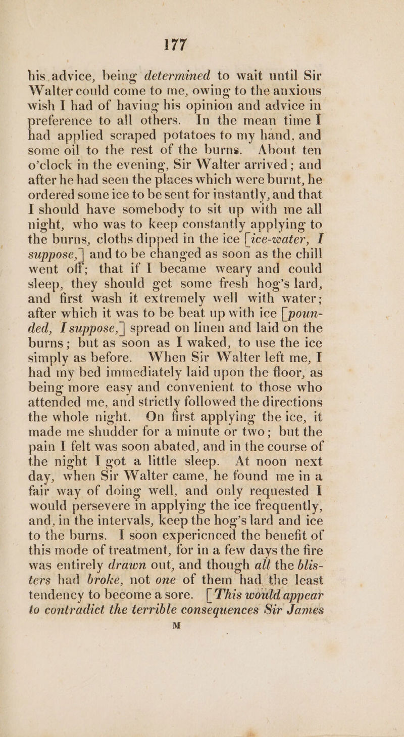 his advice, being determined to wait until Sir Walter could come to me, owing to the anxious wish I had of having his opinion and advice in preference to all others. In the mean time I had applied scraped potatoes to my hand, and some oil to the rest of the burns. About ten o’clock in the evening, Sir Walter arrived ; and after he had seen the places which were burnt, he ordered some ice to be sent for instantly, and that I should have somebody to sit up with me all night, who was to keep constantly applying to the burns, cloths dipped in the ice [ce-water, I suppose, | and to be changed as soon as the chill went off; that if [ became weary and could sleep, they should get some fresh hog’s lard, and first wash it extremely well with water; after which it was to be beat up with ice [ poun- ded, I suppose, | spread on linen and laid on the burns; but as soon as I waked, to use the ice simply as before. When Sir Walter left me, I had my bed immediately laid upon the floor, as being more easy and convenient to those who attended me, and strictly followed the directions the whole night. On first applying the ice, it made me shudder for a minute or two; but the pain I felt was soon abated, and in the course of the night I got a little sleep. At noon next day, when Sir Walter came, he found me ina fair way of doing well, and only requested I would persevere in applying the ice frequently, and, in the intervals, keep the hog’s lard and ice to the burns. I soon expericnced the benefit of this mode of treatment, for in a few days the fire was entirely drawn out, and though all the blis- ters had broke, not one of them had the least tendency to become asore. [ This would appear to contradict the terrible consequences Sir James M