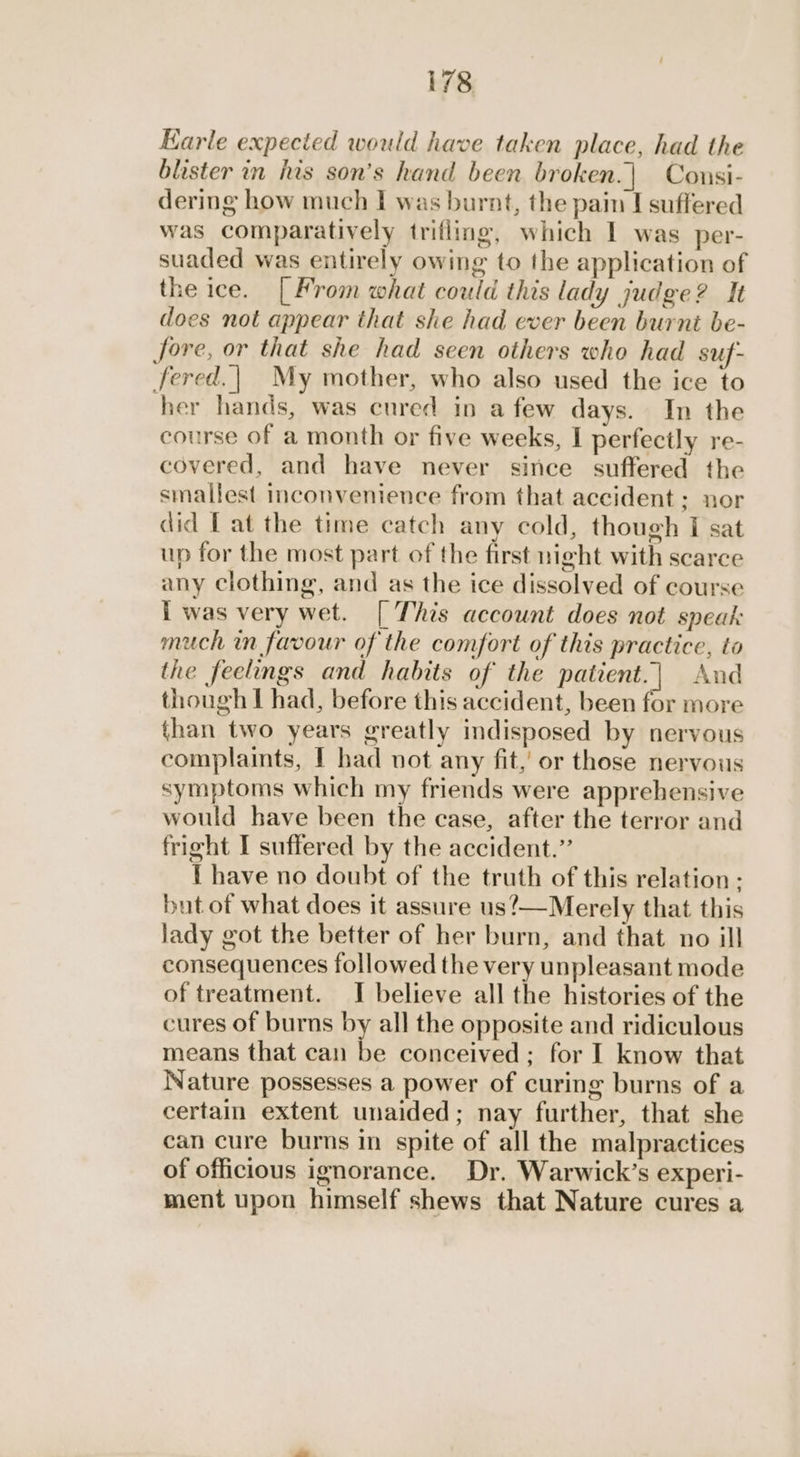 Karle expected would have taken place, had the blister in his son’s hand been broken.| Consi- dering how much I was burat, the pain I suffered was comparatively trifling, which I was per- suaded was entirely owing to the application of the ice. [From what could this lady judge? It does not appear that she had ever been burnt be- Jore, or that she had seen others who had suf- fered.| My mother, who also used the ice to her hands, was cured in a few days. In the course of a month or five weeks, I perfectly re- covered, and have never since suffered the smallest inconvenience from that accident; nor did Tat the time catch any cold, though I sat up for the most part of the first night with scarce any clothing, and as the ice dissolved of course I was very wet. [ This account does not speak much in favour of the comfort of this practice, to the feelings and habits of the patient.| And though I had, before this accident, been for more than two years greatly indisposed by nervous complaints, I had not any fit,’ or those nervous symptoms which my friends were apprehensive would have been the case, after the terror and fright I suffered by the accident.” { have no doubt of the truth of this relation - but of what does it assure us?—Merely that this lady got the better of her burn, and that no ill consequences followed the very unpleasant mode of treatment. I believe all the histories of the cures of burns by all the opposite and ridiculous means that ean be conceived; for I know that Nature possesses a power of curing burns of a certain extent unaided; nay further, that she can cure burns in spite of all the malpractices of officious ignorance. Dr. Warwick’s experi- ment upon himself shews that Nature cures a