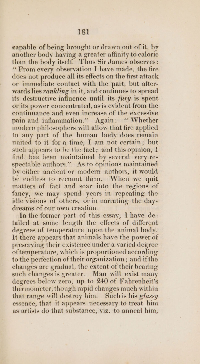 18] eapable of being brought or drawn out of it, by another body having a greater affinity to caloric than the body itself. Thus Sir James observes: “From every observation I have made, the fire does not produce all its effects on the first attack or immediate contact with the part, but after- wards lies rankling in it, and continues to spread its destructive influence until its fury is spent or its power concentrated, as is evident from the continuance and even increase of the excessive pain and inflammation.”” Again: ‘ Whether modern philosophers will allow that fire applied to any part of the human body does remain united to it fora time, I am not certain; but such appears to be the fact; and this opinion, find, has been maintained by several very re- spectable authors.”’ As to opinions maintained by either ancient or modern authors, it would be endless to recount them. When we quit matters of fact and soar into the regions of fancy, we may spend years in repeating the idle visions of others, or in narrating the day- dreams of our own creation. In the former part of this essay, I have de- tailed at some length the effects of different degrees of temperature upon the animal body. It there appears that animals have the power of preserving their existence under a varied degree of temperature, which is proportioned according to the perfection of their organization ; and ifthe _ changes are gradual, the extent of their bearing such changes is greater. Man will exist many degrees below zero, up to 240 of Fahrenheit’s thermometer, though rapid changes much within that range will destroy him. Suchis his glassy essence, that it appears necessary to treat him as artists do that substance, viz. to anneal him,