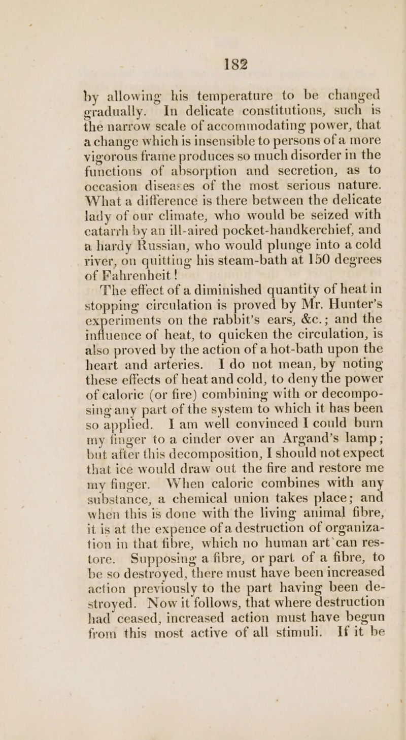 by allowing his temperature to be changed gradually. In delicate constitutions, such is the narrow scale of accommodating power, that a change which is insensible to persons of a more vigorous frame produces so much disorder in the functions of absorption and secretion, as to occasion diseases of the most serious nature. What a difference is there between the delicate lady of our climate, who would be seized with eatarrh by an ill-aired pocket-handkercbief, and a hardy Russian, who would plunge into a cold river, on quitting his steam-bath at 150 degrees of Fahrenheit ! The effect of a diminished quantity of heat in stopping circulation is proved by Mr. Hunter’s experiments on the rabbit’s ears, &c.; and the influence of heat, to quicken the circulation, is also proved by the action of a hot-bath upon the heart and arteries. Ido not mean, by noting these effects of heat and cold, to deny the power of caloric (or fire) combining with or decompo- sing any part of the system to which it has been so applied. Iam well convinced I could burn my finger to a cinder over an Argand’s lamp; but after this decomposition, I should not expect that ice would draw out the fire and restore me my finger. When caloric combines with any substance, a chemical union takes place; and when this is done with the living animal fibre, it is at the expence of a destruction of organiza- tion in that fibre, which no human art’can res- tore. Supposing a fibre, or part of a fibre, to be so destroyed, there must have been increased action previously to the part having been de- stroyed. Now it follows, that where destruction had ceased, increased action must have begun from this most active of all stimuli. If it be