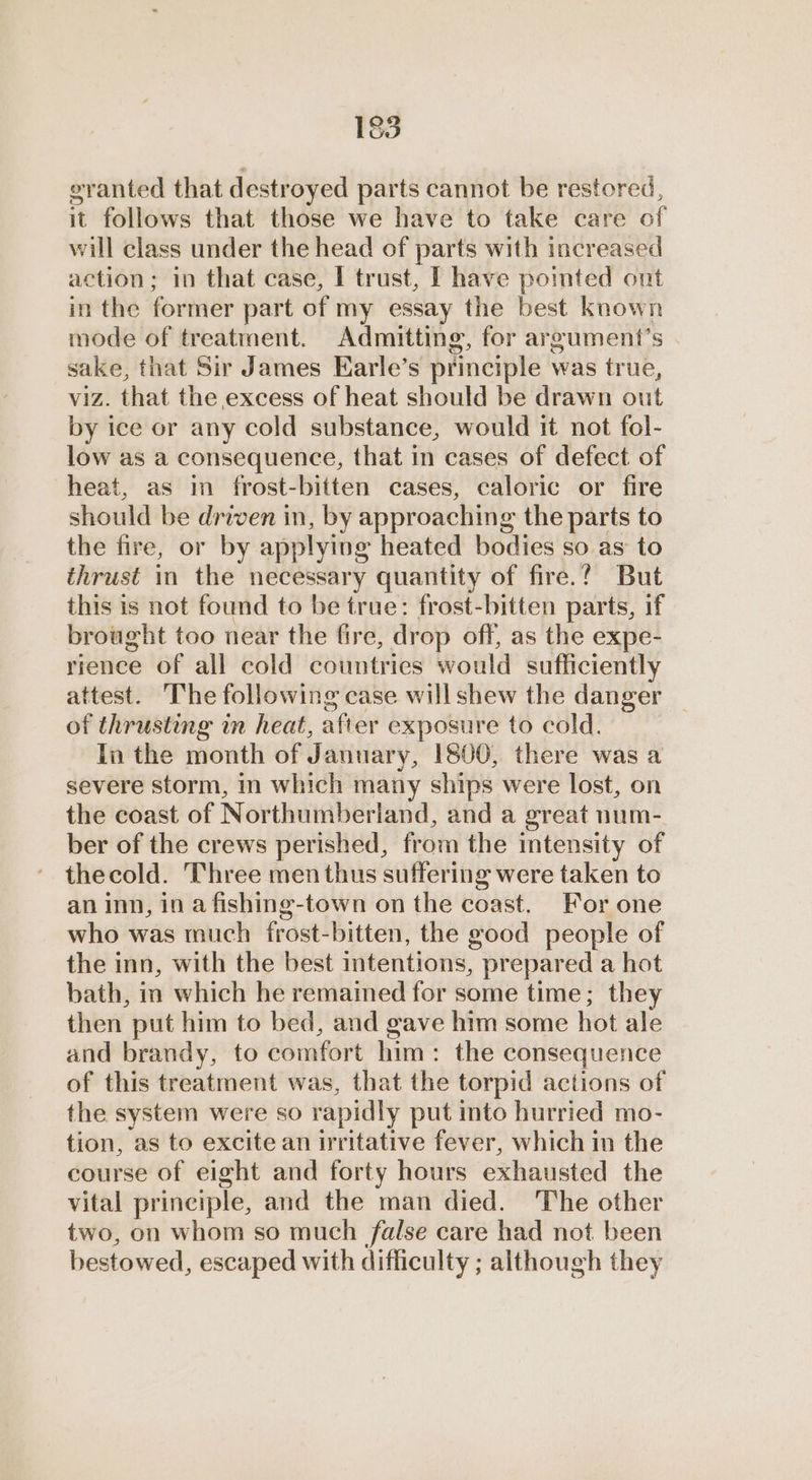 83 eranted that destroyed parts cannot be restored, it follows that those we have to take care of will class under the head of parts with increased action; in that case, I trust, [ have pomted ont in the former part of my essay the best known mode of treatment. Admitting, for argument’s sake, that Sir James Earle’s principle was true, viz. that the excess of heat should be drawn out by ice or any cold substance, would it not fol- low as a consequence, that in cases of defect of heat, as in frost-bitten cases, caloric or fire should be driven in, by approaching the parts to the fire, or by applying heated bodies so as to thrust in the necessary quantity of fire.? But this is not found to be true: frost-bitten parts, if brought too near the fire, drop off, as the expe- rience of all cold countries would sufficiently attest. The following case willshew the danger of thrusting in heat, after exposure to cold. In the month of January, 1800, there was a severe storm, in which many ships were lost, on the coast of Northumberland, and a great num- ber of the crews perished, from the intensity of thecold. Three men thus suffering were taken to an inn, in a fishing-town on the coast. For one who was much frost-bitten, the good people of the inn, with the best intentions, prepared a hot bath, in which he remained for some time; they then put him to bed, and gave him some hot ale and brandy, to comfort him: the consequence of this treatment was, that the torpid actions of the system were so rapidly put into hurried mo- tion, as to excite an irritative fever, which in the course of eight and forty hours exhausted the vital principle, and the man died. The other two, on whom so much false care had not been bestowed, escaped with difficulty ; although they