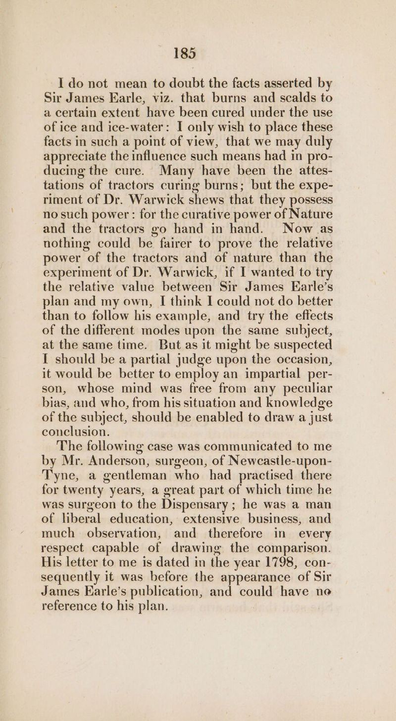 I do not mean to doubt the facts asserted by Sir James Earle, viz. that burns and scalds to a certain extent have been cured under the use of ice and ice-water: I only wish to place these facts in such a point of view, that we may duly appreciate the influence such means had in pro- ducing the cure. Many have been the attes- tations of tractors curing burns; but the expe- riment of Dr. Warwick shews that they possess no such power: for the curative power of Nature and the tractors go hand in hand. Now as nothing could be fairer to prove the relative power of the tractors and of nature than the experiment of Dr. Warwick, if I wanted to try the relative value between Sir James Earle’s plan and my own, I think I could not do better than to follow his example, and try the effects of the different modes upon the same subject, at the same time. But as it might be suspected I should be a partial judge upon the occasion, it would be better to employ an impartial per- son, whose mind was free from any peculiar bias, and who, from his situation and knowledge of the subject, should be enabled to draw a just conclusion. The following case was communicated to me by Mr. Anderson, surgeon, of Newcastle-upon- Tyne, a gentleman who had practised there for twenty years, a great part of which time he was surgeon to the Dispensary ; he was a man of liberal education, extensive business, and much observation, and therefore in every respect capable of drawing the comparison. His letter to me is dated in the year 1798, con- sequently it was before the appearance of Sir James Earle’s publication, and could have ne reference to his plan.
