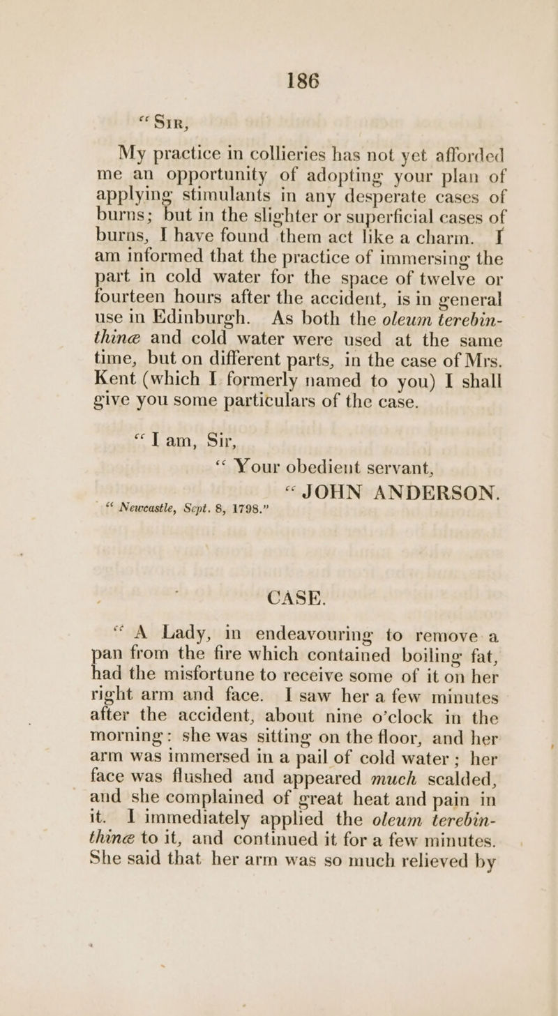 «Sir, My practice in collieries has not yet afforded me an opportunity of adopting your plan of applying stimulants in any desperate cases of burns; but in the slighter or superficial cases of burns, I have found them act like a charm. am informed that the practice of immersing the part in cold water for the space of twelve or fourteen hours after the accident, is in general use in Edinburgh. As both the olewmn terebin- thine and cold water were used at the same time, but on different parts, in the case of Mrs. Kent (which I formerly named to you) I shall give you some particulars of the case. “Tam, Sir ] bd ‘“ Your obedient servant, “ JOHN ANDERSON. — “ Newcastle, Sept. 8, 1798.” CASE. “ A Lady, in endeavouring to remove a pan from the fire which contained boiling fat, had the misfortune to receive some of it on her right arm and face. Isaw her afew minutes after the accident, about nine o’clock in the morning: she was sitting on the floor, and her arm was immersed in a pail of cold water ; her face was flushed and appeared much scalded, and she complained of great heat and pain in it. I immediately applied the olewm terebin- thine to it, and continued it for a few minutes. She said that her arm was so much relieved by