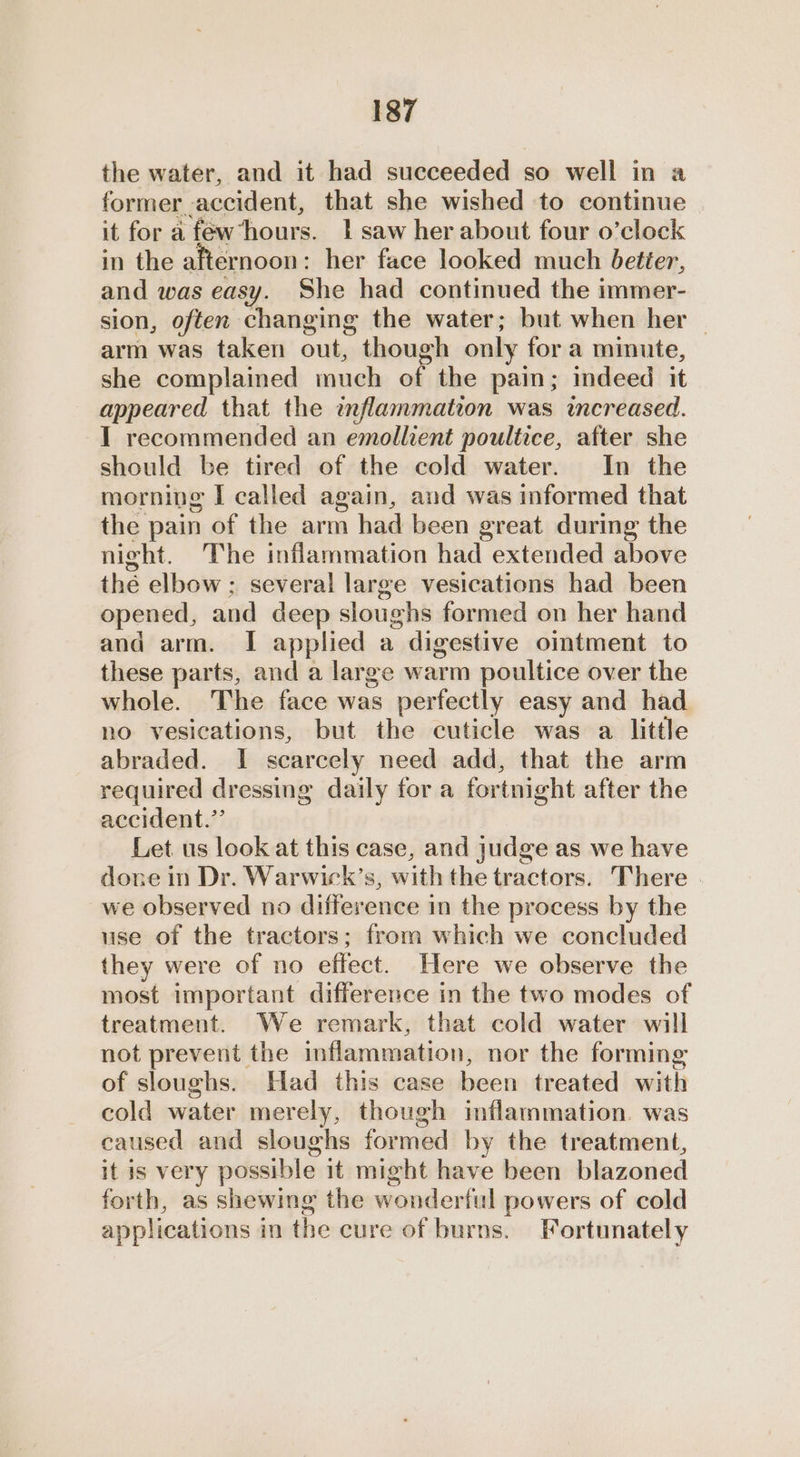 the water, and it had succeeded so well in a former accident, that she wished to continue it for a fewhours. 1 saw her about four o’clock in the afternoon: her face looked much better, and was easy. She had continued the immer- sion, often changing the water; but when her | arm was taken out, though only for a minute, she complained much of the pain; indeed it appeared that the wflammation was increased. I recommended an emollient poultice, after she should be tired of the cold water. In the morning I called again, and was informed that the pain of the arm had been great during the night. The inflammation had extended above the elbow ; several large vesications had been opened, and deep sloughs formed on her hand and arm. I applied a digestive oimtment to these parts, and a large warm poultice over the whole. The face was perfectly easy and had no vesications, but the cuticle was a little abraded. I scarcely need add, that the arm required dressing daily for a fortnight after the accident.” Let us look at this case, and judge as we have done in Dr. Warwick’s, with the tractors. There . we observed no difference in the process by the use of the tractors; from which we concluded they were of no effect. Here we observe the most important difference in the two modes of treatment. We remark, that cold water will not prevent the inflammation, nor the forming of sloughs. Had this case been treated with cold water merely, though inflammation. was caused and sloughs formed by the treatment, it is very possible it might have been blazoned forth, as shewing the wonderful powers of cold applications in the cure of burns. Fortunately