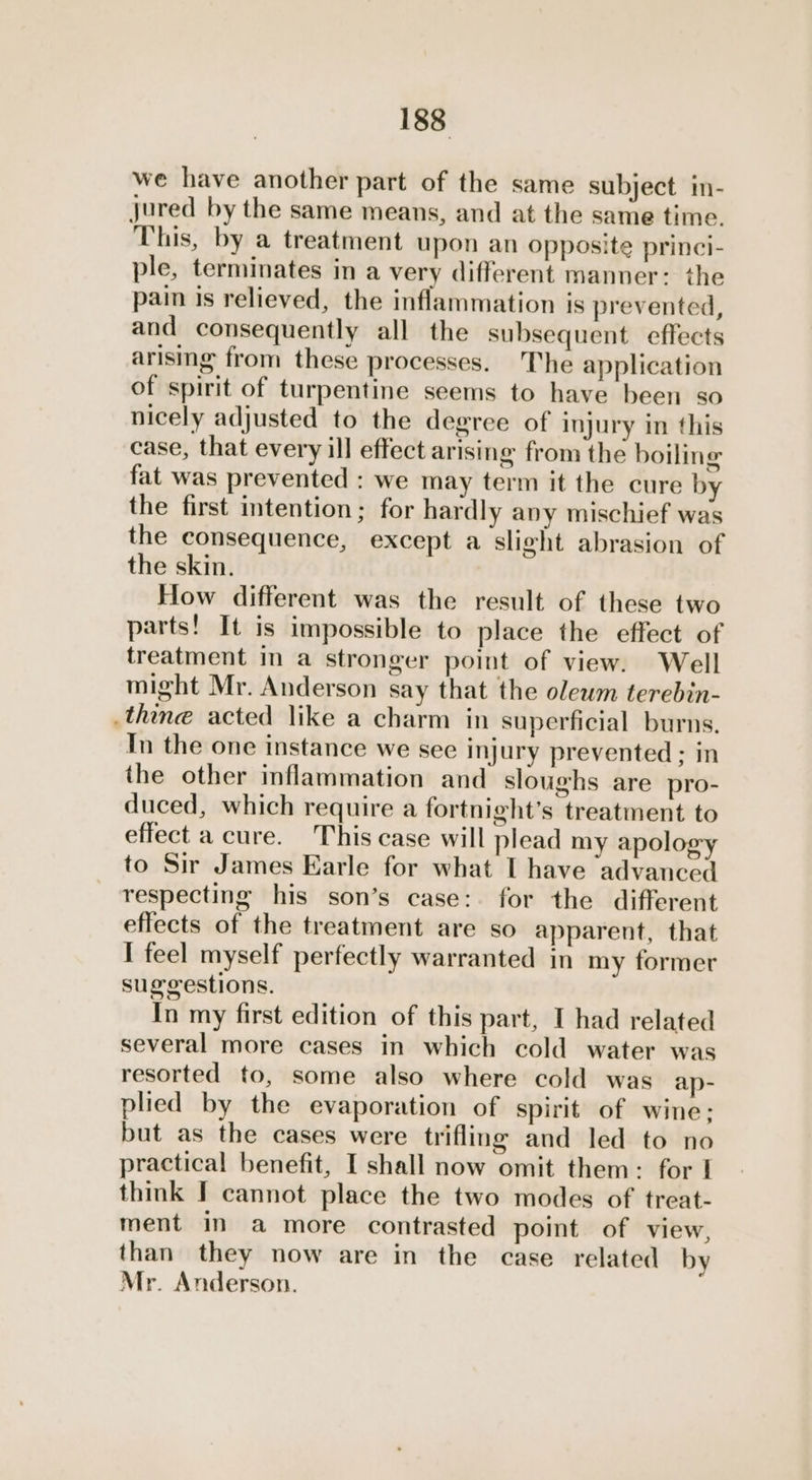 we have another part of the same subject in- jured by the same means, and at the same time. This, by a treatment upon an opposite princi- ple, terminates in a very different manner: the pain is relieved, the inflammation is prevented, and consequently all the subsequent. effects arising from these processes. The application of spirit of turpentine seems to have been so nicely adjusted to the degree of injury in this case, that every ill effect arising from the boiling fat was prevented : we may term it the cure by the first intention; for hardly any mischief was the consequence, except a slight abrasion of the skin. How different was the result of these two parts! It is impossible to place the effect of treatment in a stronger point of view. Well might Mr. Anderson say that the olewm terebin- .thine acted like a charm in superficial burns. In the one instance we see injury prevented ; in the other inflammation and sloughs are pro- duced, which require a fortnight’s treatment to effect a cure. This case will plead my apology to Sir James Earle for what I have advanced respecting his son’s case: for the different effects of the treatment are so apparent, that I feel myself perfectly warranted in my former suggestions. In my first edition of this part, I had related several more cases in which cold water was resorted to, some also where cold was ap- plied by the evaporation of spirit of wine: but as the cases were trifling and led to no practical benefit, I shall now omit them: for | think I cannot place the two modes of treat- ment in a more contrasted point of view, than they now are in the case related by Mr. Anderson.