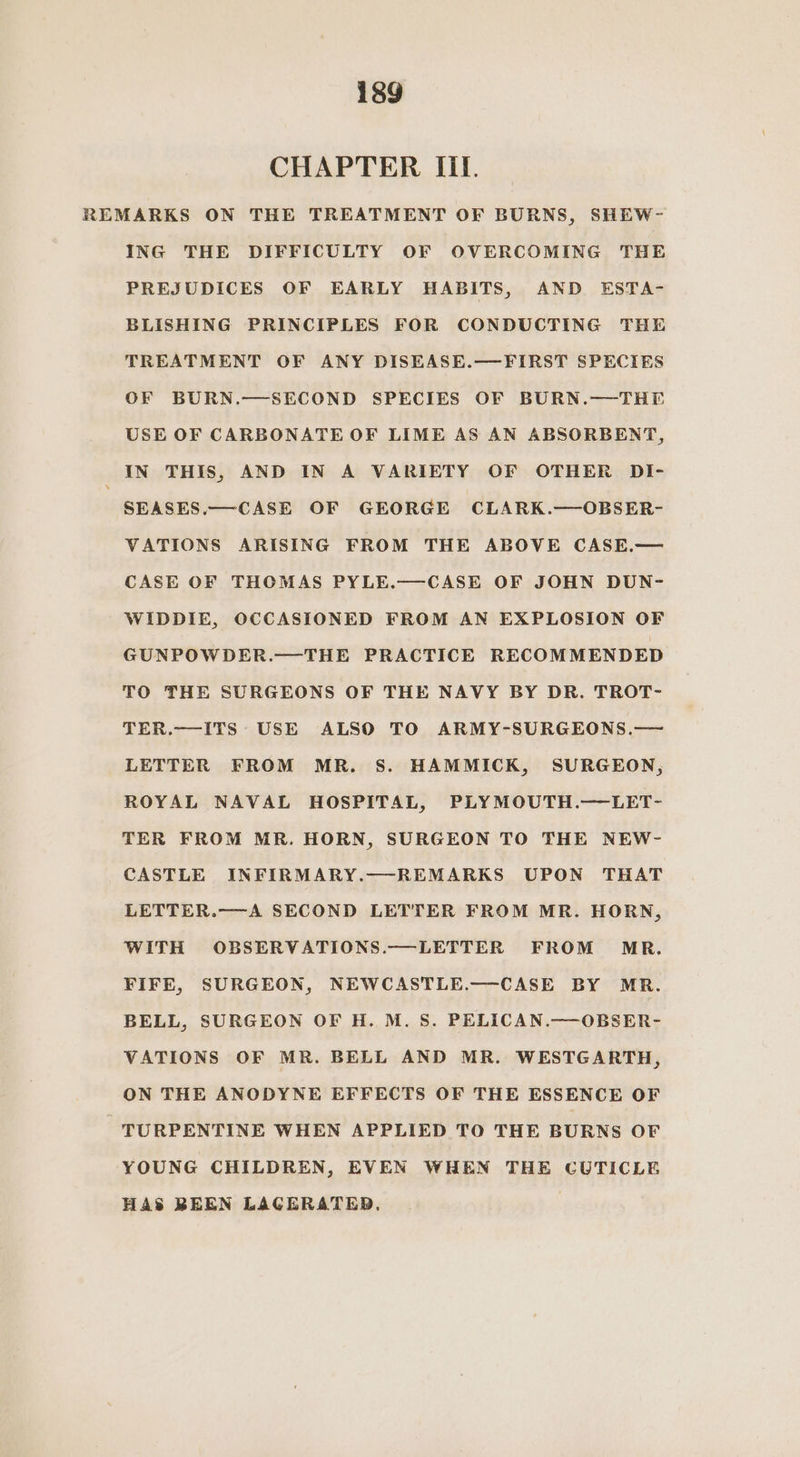 CHAPTER III. REMARKS ON THE TREATMENT OF BURNS, SHEW- ING THE DIFFICULTY OF OVERCOMING THE PREJUDICES OF EARLY HABITS, AND ESTA- BLISHING PRINCIPLES FOR CONDUCTING THE TREATMENT OF ANY DISEASE.—FIRST SPECIES OF BURN.—SECOND SPECIES OF BURN.—THE USE OF CARBONATE OF LIME AS AN ABSORBENT, IN THIS, AND IN A VARIETY OF OTHER DI- SEASES.— CASE OF GEORGE CLARK.—OBSER- VATIONS ARISING FROM THE ABOVE CASE.— CASE OF THOMAS PYLE.—CASE OF JOHN DUN- -WIDDIE, OCCASIONED FROM AN EXPLOSION OF GUNPOWDER.—THE PRACTICE RECOMMENDED TO THE SURGEONS OF THE NAVY BY DR. TROT- TER.—ITS USE ALSO TO ARMY-SURGEONS.— LETTER FROM MR. S. HAMMICK, SURGEON, ROYAL NAVAL HOSPITAL, PLYMOUTH.—LET- TER FROM MR. HORN, SURGEON TO THE NEW- CASTLE INFIRMARY.—REMARKS UPON THAT LETTER.—A SECOND LETTER FROM MR. HORN, WITH OBSERVATIONS.—LETTER FROM MR. FIFE, SURGEON, NEWCASTLE.—CASE BY MR. BELL, SURGEON OF H. M. S. PELICAN.—OBSER- VATIONS OF MR. BELL AND MR. WESTGARTH, ON THE ANODYNE EFFECTS OF THE ESSENCE OF -—TURPENTINE WHEN APPLIED TO THE BURNS OF YOUNG CHILDREN, EVEN WHEN THE CUTICLE HAS BREEN LAGERATED.