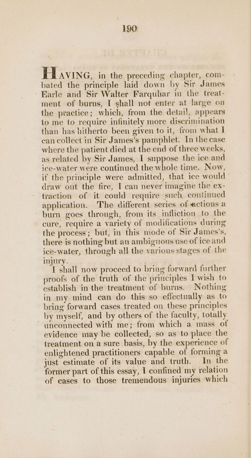 Hiavine, in the preceding chapter, com- bated the principle laid down by Sir James ~ Earle and Sir Walter Farquhar in the treat- ment of burns, I shall not enter at large on the practice; which, from the detai!, appears to me to require infinitely more discrimination than has hitherto been given to it, from what | can collect in Sir James’s pamphlet. In the case where the patient died at the end of three weeks, as related by Sir James, I suppose the ice and ice-water were continued the whole time. Now, if the principle were admitted, that ice would draw out the fire, I can never imagine the ex- traction of it could require such, continued application. The different series of ections a burn goes through, from its infliction to the cure, require a variety of modifications during the process; but, in this mode of Sir James’s, there is nothing but an ambiguous use of ice and ice-water, through all the various stages of the injury. ) [ shall now proceed to bring forward further proofs of the truth of the principles I wish to establish in the treatment of burns. Nothing in my mind can do this so effectually as to bring forward cases treated on these principles by myself, and by others of the faculty, totally unconnected with me; from which a mass of evidence may be collected, so as to place the treatment on a sure basis, by the experience of enlightened practitioners capable of forming a just estimate of its value and truth. In the former part of this essay, I confined my relation of cases to those tremendous injuries which