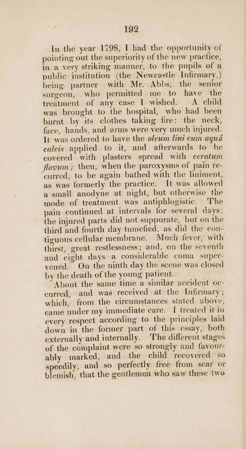 In the year 1798, I had the opportunity of pointing out the superiority of the new practice, in a very striking manner, to the pupils of a public institution (the Newcastle Infirmary,) being partner with Mr. Abbs, the senior surgeon, who permitted me to have the treatment of any case I wished. A _ child was brought to the hospital, who had been burnt by its clothes taking fire: the neck, face, hands, and arms were very much injured. It was ordered to have the olewm lint cum aqua calcis applied to it, and afterwards to be covered with plasters spread with ceratum flavum ; then, when the paroxysms of pain re- curred, to be again bathed with the liniment, as was formerly the practice. It was allowed a small anodyne at night, but otherwise the mode of treatment was antiphlogistic. The pain continued at intervals for several days: the injured parts did not suppurate, but on the third and fourth day tuimefied, as did the con- tiguous cellular membrane. Much fever, with thirst, great restlessness; and, on the seventh and eight days a considerable coma super- vened. On the ninth day the scene was closed by the death of the young patient. About the same time a similar accident oc- curred, and was received at the Infirmary ; which, from the circumstances stated above, came under my immediate care. I treated it in every respect according to the principles laid down in the former part of this essay, both externally and internally. ‘The different stages of the complaint were so strongly and favour- ably marked, and the child recovered so speedily, and so perfectly free from scar or blemish, that the gentlemen who saw these two