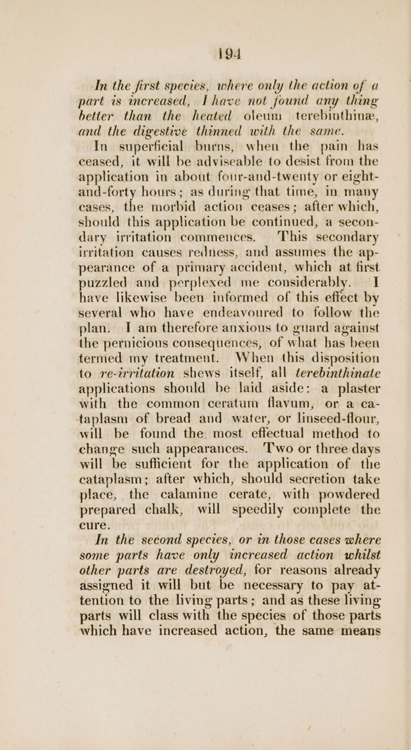 In the first species, where only the action of a part is creased, Ihave not found any thing hetter than the heated oleum terebinthine, and the digestwe thinned with the same. In superficial burns, when the pai has ceased, it will be adviseable to desist from the application in about four-and-twenty or eight- and-forty hours; as during that time, in many cases, the morbid action ceases; after which, should this application be continued, a secon- dary irritation commences. This secondary irritation causes redness, and assumes the ap- pearance of a primary accident, which at first puzzled and perplexed me considerably. I have likewise been informed of this effect by several who have endeavoured to follow the plan. T am therefore anxious to guard against the pernicious consequences, of what has been termed my treatment. When this disposition to re-irritation shews itself, all terebinthinate applications should be laid aside: a plaster with the common ceratum flavum, or a ca- taplasm of bread and water, or linseed-flour, will be found the most effectual method to change such appearances. ‘T'wo or three days will be sufficient for the application of the cataplasm; after which, should secretion take place, the calamine cerate, with powdered prepared chalk, will speedily complete the cure. In the second species, or in those cases where some parts have only increased action whilst other parts are destroyed, for reasons already assigned it will but be necessary to pay at- tention to the living parts; and as these living parts will class with the species of those parts which have increased action, the same means