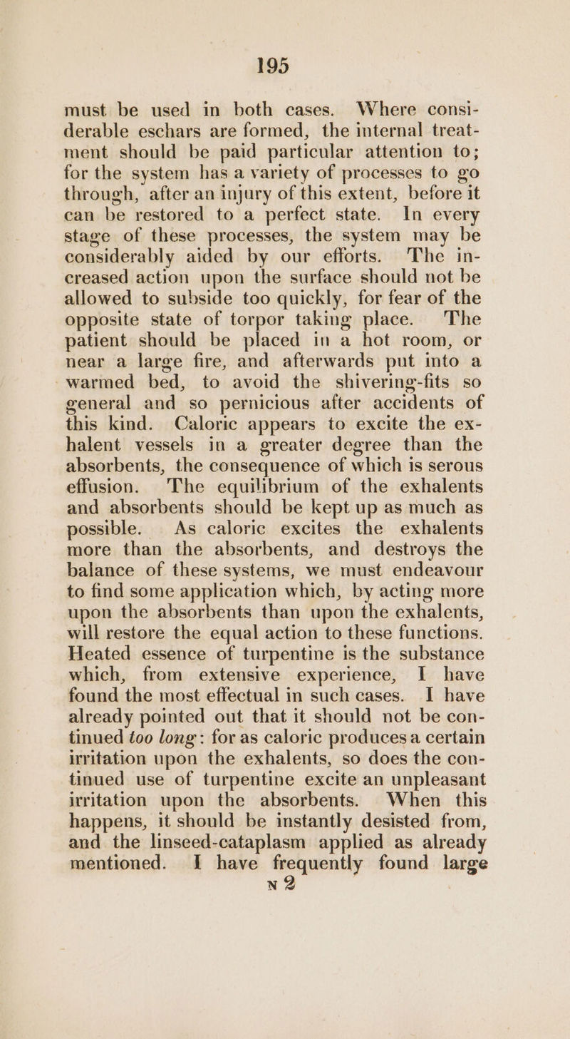 must be used in both cases. Where consi- derable eschars are formed, the internal treat- ment should be paid particular attention to; for the system has a variety of processes to go through, after an injury of this extent, before it can be restored to a perfect state. In every stage of these processes, the system may be considerably aided by our efforts. The in- creased action upon the surface should not be allowed to subside too quickly, for fear of the opposite state of torpor taking place. The patient should be placed in a hot room, or near a large fire, and afterwards put into a warmed bed, to avoid the shivering-fits so general and so pernicious after accidents of this kind. Caloric appears to excite the ex- halent vessels in a greater degree than the absorbents, the consequence of which 1s serous effusion. The equilibrium of the exhalents and absorbents should be kept up as much as possible. As caloric excites the exhalents more than the absorbents, and destroys the balance of these systems, we must endeavour to find some application which, by acting more upon the absorbents than upon the exhalents, will restore the equal action to these functions. Heated essence of turpentine is the substance which, from extensive experience, I have found the most effectual in such cases. I have already pointed out that it should not be con- tinued too long: for as caloric produces a certain irritation upon the exhalents, so does the con- tinued use of turpentine excite an unpleasant irritation upon the absorbents. When this happens, it should be instantly desisted from, and the linseed-cataplasm applied as already mentioned. I have frequently found large n2