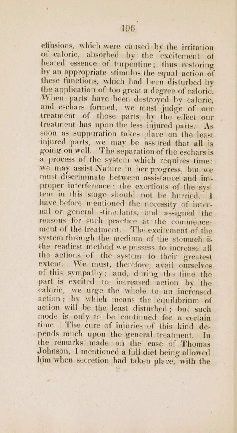 effusions, which were caused by the irritation of caloric, absorbed by the excitement of heated essence of turpentine; thus restoring by an appropriate stimulus the equal action of these functions, which had been disturbed by the application of too great a degree of caloric. When parts have been destroyed by calorie, and eschars formed, we must judge of our treatment of those parts by the effect our treatment has upon the less injured parts: As soon as suppuration takes place on the least injured parts, we may be assured that all is going on well. The separation of the eschars is a process of the system which requires time: we may assist Nature in her progress, but we must discriminate between assistance and im- proper interference: the exertions of the sys- tem in this stage should not be hurried. | have before mentioned the necessity of inter- nal or general stimulants, and assigned the reasons for such practice at’ the commence- ment of the treatment. The excitement of the system through the medium of the stomach is the readiest method we possess to increase all the actions of the system to their greatest extent. We must, therefore, avail ourselves of this sympathy; and, during the time the part is excited to increased action by the caloric, we urge the whole to an increased action; by which means the equilibrium. of action will be the least disturbed: but such mode is only to be continued for a certain time. The cure of injuries of this kind de- pends much upon the general treatment. In the remarks made on the case of Thomas Johnson, I mentioned a full diet being allowed him when secretion had taken place, with the