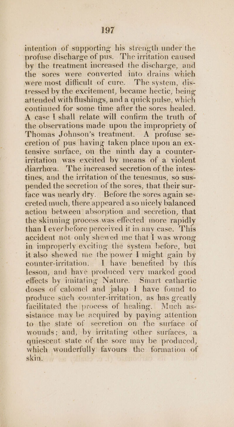 intention of supporting his strength under the profuse discharge of pus. The irritation caused by the treatment increased the discharge, and the sores were converted into drains. which were most difficult of cure. The system, dis- tressed by the excitement, became hectic, being attended with flushings, anda quick pulse, which continued for some time after the sores healed. A case I shall relate will confirm the truth of the observations made upon the impropriety of Thomas Johnson’s treatment. <A profuse se- cretion of pus having taken place upon an ex- tensive surface, on the ninth day a counter- irritation was excited by means of a violent diarrhoea. The increased secretion of the intes- tines, and the irritation of the tenesmus, so sus- pended the secretion of the sores, that their sur- face was nearly dry. Before the sores again se- creted much, there appeared aso nicely balanced action between absorption and secretion, that the skinning process was effected more rapidly than T ever before perceived it in any case. This accident not only shewed me that I was wrong in improperly exciting the system before, but it also shewed me the power I might gain by counter-irritation. 1 have benefited ‘by this lesson, and have produced very marked good effects by imitating Nature. Smart cathartic doses of calomel and jalap 1 have found to produce such counter-irritation, as has greatly facilitated the process of healing. Much as- sistance may be acquired by paying attention to the state of secretion on the surface of wounds; and, by irritating other surfaces, a quiescent state of the sore may be produced, which wonderfully favours the formation of skin.